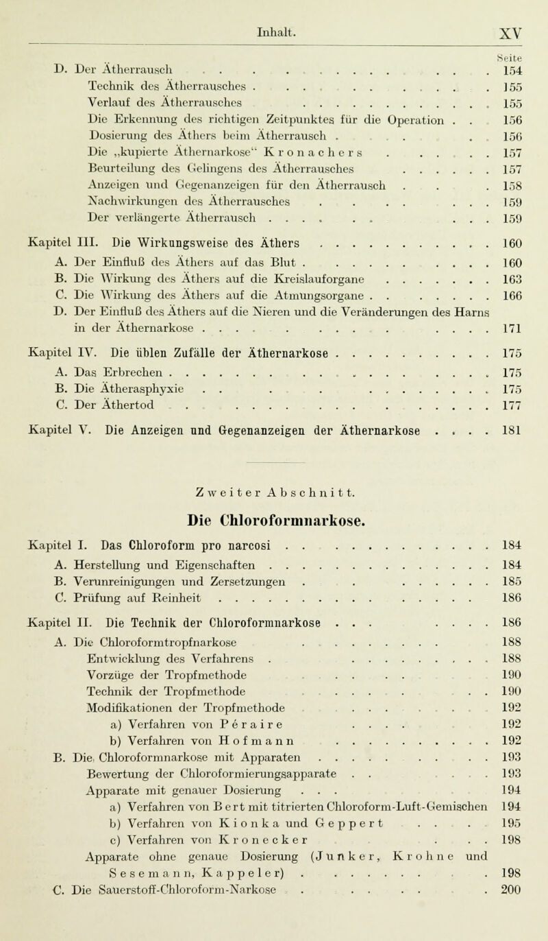 Seite D. Der Ätherrausch . . . . . . . 154 Technik des Ätherransches . ... . . . . . . . 155 Verlauf des Ätherrausches 155 Die Erkennung des richtigen Zeitpunktes für die Operation . . 156 Dosierung des Äthers beim Ätherrausch . . .156 Die „kupierte Äthernarkose Kronachers . . . . . 157 Beurteilung des Gelingens des Ätherrausches 157 Anzeigen und Gegenanzeigen für den Ätherrausch . . . 158 Nachwirkungen des Ätherrausches . . . . ... 159 Der verlängerte Ätherrausch .... . . ... 159 Kapitel III. Die Wirkungsweise des Äthers 160 A. Der Einfluß des Äthers auf das Blut 160 B. Die Wirkung des Äthers auf die Kreislauforgane 163 C. Die Wirkung des Äthers auf die Atmungsorgane . . 166 D. Der Einfluß des Äthers auf die Nieren und die Veränderungen des Harns in der Äthernarkose .... . ... . ....171 Kapitel IV. Die üblen Zufälle der Äthernarkose 175 A. Das Erbrechen ...... .... 175 B. Die Ätherasphyxie . . . . 175 C. Der Äthertod . 177 Kapitel V. Die Anzeigen und Gegenanzeigen der Äthernarkose .... 181 Zweiter Abschnitt. Die Chloroformnarkose. Kapitel I. Das Chloroform pro narcosi . . 184 A. Herstellung und Eigenschaften 184 B. Verunreinigungen und Zersetzungen . . 185 C. Prüfung auf Reinheit 186 Kapitel II. Die Technik der Chloroformnarkose ... .... 186 A. Die Chloroformtropfnarkose . 188 Entwicklung des Verfahrens . 188 Vorzüge der Tropfmethode . . . . . 190 Technik der Tropf methode ... . . . 190 Modifikationen der Tropfmethode . .... . . . . 192 a) Verfahren von Perair e .... 192 b) Verfahren von Hofmann 192 B. Die. Chloroformnarkose mit Apparaten . . . . 193 Bewertung der Chloroformierungsapparate . . .... 193 Apparate mit genauer Dosierung ... 194 a) Verfahren von Bert mit titrierten Chloroform-Luft-Gemischen 194 b) Verfahren von K i o n k a und Geppert . . . 195 c) Verfahren von Kronecker . ..198 Apparate ohne genaue Dosierung (Junker, Kr ohne und Sesemann, Kappeier) . . 198 C. Die Sauerstoff-Chloroform-Narkose , . .... . 200