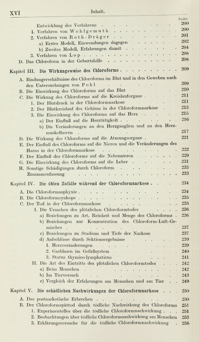 Entwicklung des Verfahrens . 1. Verfahren von Wohlgemuth . . • 2. Verfahren von Roth-Dräger . . a) Erstes Modell, Einwendungen dagegen b) Zweites Modell, Erfahrungen damit . 3. Verfahren von Lop D. Das Chloroform in der Geburtshilfe .... Kapitel III. Die Wirkungsweise des Chloroforms 20» A. Bindungsverhältnisse des Chloroforms im Blut und in den Geweben nach den Untersuchungen von Pohl . . ■ • 209 B. Die Einwirkung des Chloroforms auf das Blut ■ 210 C. Die Wirkung des Chloroforms auf die Kreislauforgane . 211 1. Der Blutdruck in der Chloroformnarkose • 211 2. Der Blutkreislauf des Gehirns in der Chloroformnarkose . 213 3. Die Einwirkung des Chloroforms auf das Herz . . . 215 a) Der Einfluß auf die Herztätigkeit 216 b) Die Veränderungen an den Herzganglien und an den Herz- muskelfasern . ■ .217 D. Die Wirkung des Chloroforms auf die Atmungsorgane . 221 E. Der Einfluß des Chloroforms auf die Nieren und die Veränderungen des Harns in der Chloroformnarkose . . .... . 222 F. Der Einfluß des Chloroforms auf die Nebennieren .... 229 G. Die Einwirkung des Chloroforms auf die Leber . . . . 231 H. Sonstige Schädigungen durch Chloroform ... . 233 Zusammenfassung .... 233 Kapitel IV. Die üblen Zufälle während der Chloroformnarkose . . . 234 A. Die Chloroformasphyxie . ... ... . . . . 234 B. Die Chloroformsynkope .... . . . 235 C. Der Tod in der Chloroformnarkose . .... . . 235 I. Die Ursachen des plötzlichen Chloroformtodes .... 236 a) Beziehungen zu Art, Reinheit und Menge des Chloroforms . 236 b) Beziehungen zur Konzentration des Chloroform-Luft-Ge- misches . ... . 237 c) Beziehungen zu Stadium und Tiefe der Narkose 237 d) Aufschlüsse durch Sektionsergebnisse . . . 239 1. Herzveränderungen . . ... . . 239 2. Gasblasen im Gefäßsystem . 240 3. Status thymico-lymphaticus . . . 241 IL Die Art des Eintritts des plötzlichen Chloroformtodes . . . 242 a) Beim Menschen . . . 242 b) Im Tierversuch . . . .... 243 c) Vergleich der Erfahrungen am Menschen und am Tier . . 249 Kapitel V. Die schädlichen Nachwirkungen der Chloroformnarkose . . . 250 A. Das postnarkotische Erbrechen .... . . . 250 B. Der Chloroformspättod durch tödliche Nachwirkung des Chloroforms 251 1. Experimentelles über die tödliche Chloroformnachwirkung . . . 251 2. Beobachtungen über tödliche Chloroformnachwirkung am Menschen 253 3. Erklärungsversuche für die tödliche Chloroformnachwirkung . 256