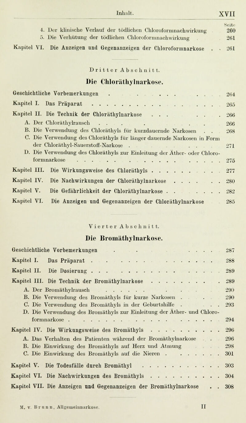 Seiten 4. Der klinische Verlauf der tödlichen Chloroforinnaehwirkung 260 5. Die Verhütung der tödlichen Chloroformnachwirkung 261 Kapitel VI. Die Anzeigen und Gegenanzeigen der Chloroformnarkose . - 261 Dritter Abschnitt. Die Chloräthylnarkose. Geschichtliche Vorbemerkungen . . ... . . 264 Kapitel I. Das Präparat 265 Kapitel II. Die Technik der Chloräthylnarkose ... . . .266 A. Der Chloräthylrausch ... . . 266 B. Die Verwendung des Chloräthyls für kurzdauernde Narkosen . . 268 C. Die Verwendung des Chloräthyls für länger dauernde Narkosen in Form der Chloräthyl-Sauerstoff-Narkose . . . 271 D. Die Verwendung des Chloräthyls zur Einleitung der Äther- oder Chloro- formnarkose ... . . . 275 Kapitel III. Die Wirkungsweise des Chlorätbyls 277 Kapitel IV. Die Nachwirkungen der Chloräthylnarkose 280 Kapitel V. Die Gefährlichkeit der Chloräthylnarkose . . .... 282 Kapitel VI. Die Anzeigen und Gegenanzeigen der Chloräthylnarkose 285 Vierter Abschnitt. Die Bromäthylnarkose. Geschichtliche Vorbemerkungen . . 287 Kapitel I. Das Präparat 288 Kapitel II. Die Dosierung 289 Kapitel III. Die Technik der Bromäthylnarkose 289 A. Der Bromäthylrausch . . 290 B. Die Verwendung des Bromäthyls für kurze Narkosen . . 290 C. Die Verwendung des Bromäthyls in der Geburtshilfe . . . 293 D. Die Verwendung des Bromäthyls zur Einleitung der Äther- und Chloro- formnarkose . 294 Kapitel IV. Die Wirkungsweise des Bromäthyls 296 A. Das Verhalten des Patienten während der Bromäthylnarkose . 296 B. Die Einwirkung des Bromäthyls auf Herz und Atmung . 298 C. Die Einwirkung des Bromäthyls auf die Nieren . 301 Kapitel V. Die Todesfälle durch Bromäthyl 303 Kapitel VI. Die Nachwirkungen des Bromäthyls 304 Kapitel VII. Die Anzeigen und Gegenanzeigen der Bromäthylnarkose . . 308