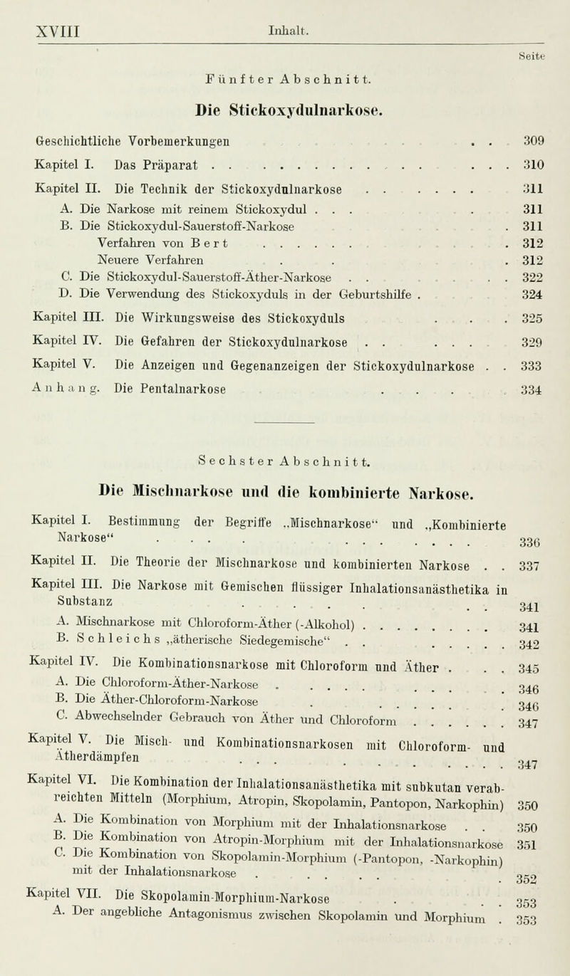 Seite Fünfter Abschnitt. Die Stickoxydulnarkose. Geschichtliche Vorbemerkungen . . 309 Kapitel I. Das Präparat . . , . . ... 310 Kapitel II. Die Technik der Stickoxydnlnarkose 311 A. Die Narkose mit reinem Stickoxydul ... . 311 B. Die Stickoxydul-Säuerst off-Narkose , . 311 Verfahren von Bert . 312 Neuere Verfahren . . . 312 C. Die Stickoxydul-Sauerstoff-Äther-Narkose . . . . 322 D. Die Verwendung des Stickoxyduls in der Geburtshilfe . 324 Kapitel III. Die Wirkungsweise des Stickoxyduls . . . 325 Kapitel IV. Die Gefahren der Stickoxydulnarkose . . ... 329 Kapitel V. Die Anzeigen und Gegenanzeigen der Stickoxydulnarkose . . 333 A n h a n g. Die Pentalnarkose ... . „ 334 Sechster Abschnitt. Die Mischnarkose und die kombinierte Narkose. Kapitel I. Bestimmung der Begriffe ..Mischnarkose und ..Kombinierte Narkose .... .... 33ß Kapitel II. Die Theorie der Mischnarkose und kombinierten Narkose . . 337 Kapitel III. Die Narkose mit Gemischen flüssiger fnhalationsanästhetika in Substanz . ... . 341 A. Mischnarkose mit Chloroform-Äther (-Alkohol) 341 B. S c h 1 e i c h s „ätherische Siedegemische . . . 342 Kapitel IV. Die Kombinationsnarkose mit Chloroform und Äther . . . 345 A. Die Chloroform-Äther-Narkose ..... . 34g B. Die Äther-Chloroform-Narkose . ... 346 C. Abwechselnder Gebrauch von Äther und Chloroform 347 Kapitel V. Die Misch- und Kombinationsnarkosen mit Chloroform- und Atherdämpfen . . „.„ 347 Kapitel VI. Die Kombination der Inhalationsanästhetika mit subkutan verab- reichten Mitteln (Morphium, Atropin, Skopolamm, Pantopon, Narkophin) 350 A. Die Kombination von Morphium mit der Inhalationsnarkose . . 350 B. Die Kombination von Atropin-Morphium mit der Inhalationsnarkose 351 C. Die Kombination von Skopolamin-Morphium (-Pantopon, -Narkophin) mit der Inhalationsnarkose . .... ,-, Kapitel VII. Die Skopolamin-Morphium-Narkose . . . 353 A. Der angebliche Antagonismus zwischen Skopolamin und Morphium . 353