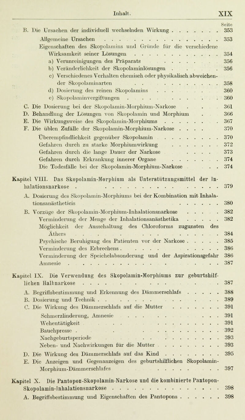Seite B. Die Ursachen der individuell wechselnden Wirkung 353 Allgemeine Ursachen ... 353 Eigenschaften des Skopolamins und Gründe für die verschiedene Wirksamkeit seiner Lösungen 354 a) Verunreinigungen des Präparats 356 b) Veränderlichkeit der Skopolaminlösungen . . . 356 c) Verschiedenes Verhalten chemisch oder physikalisch abweichen- der Skopolaminarten . . 358 d) Dosierung des reinen Skopolamins ... . 360 e) Skopolaminvergiftungen . . . . ... . . 360 C. Die Dosierung bei der Skopolamin-Morphium-Narkose . . . 361 D. Behandlung der Lösungen von Skopolamin und Morphium . 366 E. Die Wirkungsweise des Skopolamin-Morphiums . 367 F. Die üblen Zufälle der Skopolamin-Morphium-Narkose .... 370 Überempfmdlichkeit gegenüber Skopolamin 370 Gefahren durch zu starke Morphiumwirkung 372 Gefahren durch die lange Dauer der Narkose .... 373 Gefahren durch Erkrankung innerer Organe . 374 Die Todesfälle bei der Skopolamin-Morphium-Narkose . . 374 Kapitel VIII. Das Skopolamin-Morphium als Unterstützungsmittel der In- lialationsnarkose . 379 A. Dosierimg des Skopolamin-Morphiums bei der Kombination mit Inhala- tionsanästheticis 380 B. Vorzüge der Skopolamin-Morphium-Inhalationsnarkose ... . 382 Verminderung der Menge der Inhalationsanästhetika 382 Möglichkeit der Ausschaltung des Chloroforms zugunsten des Äthers . . . ... 384 Psychische Beruhigung des Patienten vor der Narkose 385 Verminderung des Erbrechens . .... 386 Verminderung der Speichelabsonderung und der Aspirationsgefahr 386 Amnesie . . ... 387 Kapitel IX. Die Verwendung des Skopolamin-Morphiums zur geburtshilf- lichen Halbnarkose .... . . ... . . 387 A. Begriffsbestimmung und Erkennung des Dämmerschlafs 388 B. Dosierung Und Technik ... . . 389 C. Die Wirkung des Dämmerschlafs auf die Mutter 391 Schmerzlinderung, Amnesie ... . . ... 391 Wehentätigkeit . . 391 Bauchpresse . . . 392 Nachgeburtsperiode . . 393 Neben- und Nachwirkungen für die Mutter 393 D. Die Wirkung des Dämmerschlafs auf das Kind 395 E. Die Anzeigen und Gegenanzeigen des geburtshilflichen Skopolamin- Morphium-Dämmerschlafes . . 397 Kapitel X. Die Pantopoi-Skopolamin-Narkose und die kombinierte Pantopon- Skopolamin-lnhalationsnarkose 398 A. Begriffsbestimmung und Eigenschaften des Pantopons 398