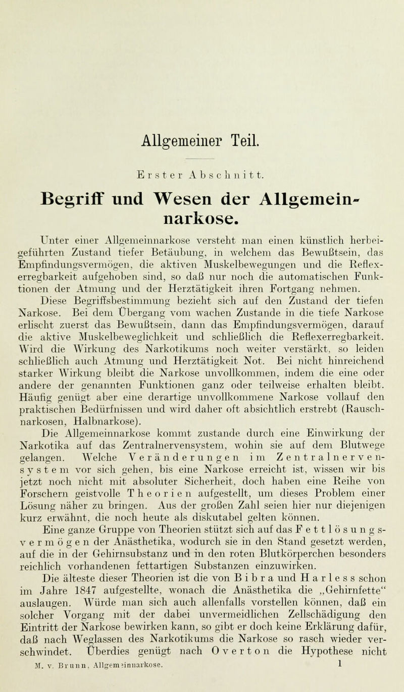 Allgemeiner Teil. Erster A b s c h n i 11. Begriff und Wesen der Allgemein- narkose. Unter einer Allgemeinnarkose versteht man einen künstlich herbei- geführten Zustand tiefer Betäubung, in welchem das Bewußtsein, das Empfindungsvermögen, die aktiven Muskelbewegungen und die Reflex- erregbarkeit aufgehoben sind, so daß nur noch die automatischen Funk- tionen der Atmung und der Herztätigkeit ihren Fortgang nehmen. Diese Begriffsbestimmung bezieht sich auf den Zustand der tiefen Narkose. Bei dem Übergang vom wachen Zustande in die tiefe Narkose erlischt zuerst das Bewußtsein, dann das Empfindungsvermögen, darauf die aktive Muskelbeweglichkeit und schließlich die Reflexerregbarkeit. Wird die Wirkung des Narkotikums noch weiter verstärkt, so leiden schließlich auch Atmung und Herztätigkeit Not. Bei nicht hinreichend starker Wirkung bleibt die Narkose unvollkommen, indem die eine oder andere der genannten Funktionen ganz oder teilweise erhalten bleibt. Häufig genügt aber eine derartige unvollkommene Narkose vollauf den praktischen Bedürfnissen und wird daher oft absichtlich erstrebt (Rausch- narkosen, Halbnarkose). Die Allgemeinnarkose kommt zustande durch eine Einwirkung der Narkotika auf das Zentralnervensystem, wohin sie auf dem Blutwege gelangen. Welche Veränderungen im Zentralnerven- System vor sich gehen, bis eine Narkose erreicht ist, wissen wir bis jetzt noch nicht mit absoluter Sicherheit, doch haben eine Reihe von Forschern geistvolle Theorien aufgestellt, um dieses Problem einer Lösung näher zu bringen. Aus der großen Zahl seien hier nur diejenigen kurz erwähnt, die noch heute als diskutabel gelten können. Eine ganze Gruppe von Theorien stützt sich auf das Fettlösung s- v e r m ö g e n der Anästhetika, w-odurch sie in den Stand gesetzt werden, auf die in der Gehirnsubstanz und in den roten Blutkörperchen besonders reichlich vorhandenen fettartigen Substanzen einzuwirken. Die älteste dieser Theorien ist die von B i b r a und H a r 1 e s s schon im Jahre 1847 aufgestellte, wonach die Anästhetika die ,,Gehirnfette auslaugen. Würde man sich auch allenfalls vorstellen können, daß ein solcher Vorgang mit der dabei unvermeidlichen Zellschädigung den Eintritt der Narkose bewirken kann, so gibt er doch keine Erklärung dafür, daß nach Weglassen des Narkotikums die Narkose so rasch wieder ver- schwindet. Überdies genügt nach Overton die Hypothese nicht