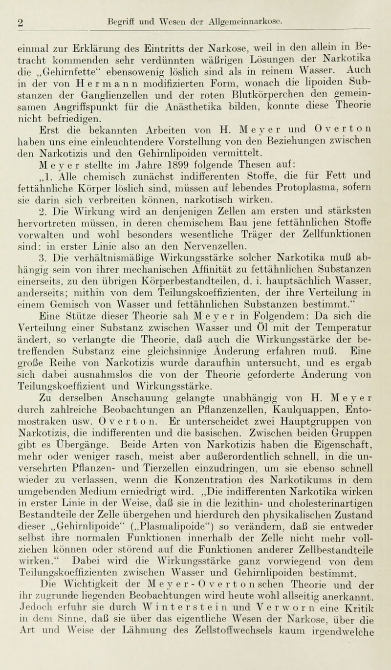 einmal zur Erklärung des Eintritts der Narkose, weil in den allein in Be- tracht kommenden sehr verdünnten wäßrigen Lösungen der Narkotika die „Gehirnfette ebensowenig löslich sind als in reinem Wasser. Auch in der von Hermann modifizierten Form, wonach die lipoiden Sub- stanzen der Ganglienzellen und der roten Blutkörperchen den gemein- samen Angriffspunkt für die Anästhetika bilden, konnte diese Theorie nicht befriedigen. Erst die bekannten Arbeiten von H. Meyer und Overton haben uns eine einleuchtendere Vorstellung von den Beziehungen zwischen den Narkotizis und den Gehirnlipoiden vermittelt. Meyer stellte im Jahre 1899 folgende Thesen auf: „1. Alle chemisch zunächst indifferenten Stoffe, die für Fett und fettähnliche Körper löslich sind, müssen auf lebendes Protoplasma, sofern sie darin sich verbreiten können, narkotisch wirken. 2. Die Wirkung wird an denjenigen Zellen am ersten und stärksten hervortreten müssen, in deren chemischem Bau jene fettähnlichen Stoffe vorwalten und wohl besonders wesentliche Träger der Zellfunktionen sind: in erster Linie also an den Nervenzellen. 3. Die verhältnismäßige Wirkungsstärke solcher Narkotika muß ab- hängig' sein von ihrer mechanischen Affinität zu fettähnlichen Substanzen einerseits, zu den übrigen Körperbestandteilen, d. i. hauptsächlich Wasser, anderseits; mithin von dem Teilungskoeffizienten, der ihre Verteilung in einem Gemisch von Wasser und fettähnlichen Substanzen bestimmt. Eine Stütze dieser Theorie sah Meyer in Folgendem: Da sich die Verteilung einer Substanz zwischen Wasser und öl mit der Temperatur ändert, so verlangte die Theorie, daß auch die Wirkungsstärke der be- treffenden Substanz eine gleichsinnige Änderung erfahren muß. Eine o o o große Reihe von Narkotizis wurde daraufhin untersucht, und es ergab sich dabei ausnahmslos die von der Theorie geforderte Änderung von Teilungskoeffizient und Wirkungsstärke. Zu derselben Anschauung gelangte unabhängig von H. Meyer durch zahlreiche Beobachtungen an Pflanzenzellen, Kaulquappen, Ento- mostraken usw. Overton. Er unterscheidet zwei Hauptgruppen von Narkotizis, die indifferenten und die basischen. Zwischen beiden Gruppen gibt es Übergänge. Beide Arten von Narkotizis haben die Eigenschaft, mehr oder weniger rasch, meist aber außerordentlich schnell, in die un- versehrten Pflanzen- und Tierzellen einzudringen, um sie ebenso schnell wieder zu verlassen, wenn die Konzentration des Narkotikums in dem umgebenden Medium erniedrigt wird. „Die indifferenten Narkotika wirken in erster Linie in der Weise, daß sie in die lezithin- und cholesterinartigen Bestandteile der Zelle übergehen und hierdurch den physikalischen Zustand dieser „Gehirnlipoide („Plasmalipoide) so verändern, daß sie entweder selbst ihre normalen Funktionen innerhalb der Zelle nicht mehr voll- ziehen können oder störend auf die Funktionen anderer Zellbestandteile wirken. Dabei wird die Wirkungsstärke ganz vorwiegend von dem Teilungskoeffizienten zwischen Wasser und Gehirnlipoiden bestimmt. Die Wichtigkeit der Meyer-Overton sehen Theorie und der ihr zugrunde liegenden Beobachtungen wird heute wohl allseitig anerkannt. Jedoch erfuhr sie durch Winterstein und V e r w o r n eine Kritik in dem Sinne, daß sie über das eigentliche Wesen der Narkose, über die Art und Weise der Lähmung des Zellstoffwechsels kaum irgendwelche