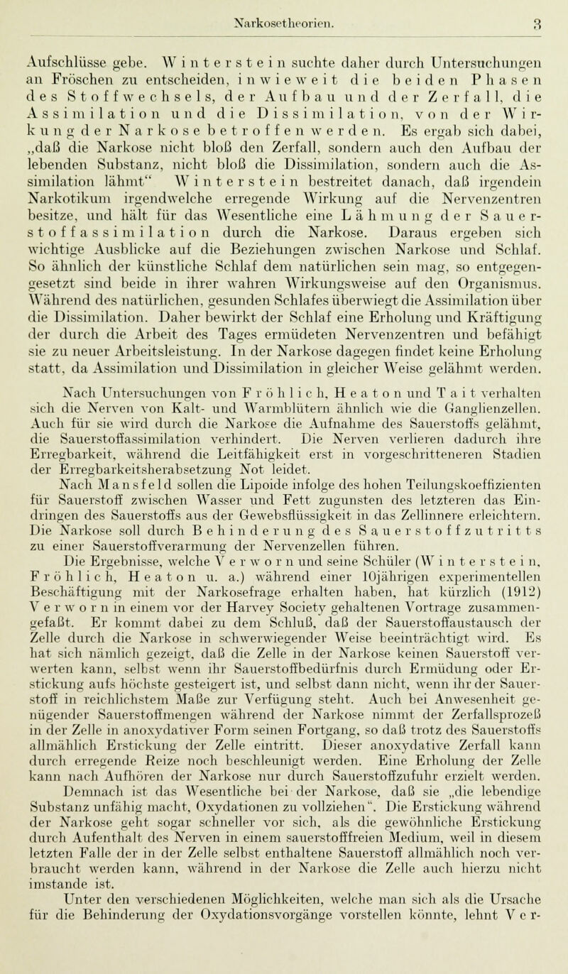 Aufschlüsse gebe. Winterstein suchte daher durch Untersuchungen an Fröschen zu entscheiden, inwieweit die beiden Phasen des Stoffwechsels, der Aufbau und der Zerfall, die Assimilation und die Dissimilation, von der W i r- kung der Narkose betroffen werden. Es ergab sich dabei, „daß die Narkose nicht bloß den Zerfall, sondern auch den Aufbau der lebenden Substanz, nicht bloß die Dissimilation, sondern auch die As- similation lähmt Winterstein bestreitet danach, daß irgendein Narkotikum irgendwelche erregende Wirkung auf die Nervenzentren besitze, und hält für das Wesentliche eine Lähm u n g der Sau e r- stoffassimilation durch die Narkose. Daraus ergeben sich wichtige Ausblicke auf die Beziehungen zwischen Narkose und Schlaf. So ähnlich der künstliche Schlaf dem natürlichen sein mag, so entgegen- gesetzt sind beide in ihrer wahren AVirkungsweise auf den Organismus. Während des natürlichen, gesunden Schlafes überwiegt die Assimilation über die Dissimilation. Daher bewirkt der Schlaf eine Erholung und Kräftigung der durch die Arbeit des Tages ermüdeten Nervenzentren und befähigt sie zu neuer Arbeitsleistung. In der Narkose dagegen findet keine Erholung statt, da Assimilation und Dissimilation in gleicher Weise gelähmt werden. Nach Untersuchungen von Fröhlich, H e a t o n und T a i t verhalten sich die Nerven von Kalt- und Warmblütern ähnlich wie die Ganglienzellen. Auch für sie wird durch die Narkose die Aufnahme des Sauerstoffs gelähmt, die Sauerstoffassimilation verhindert. Die Nerven verlieren dadurch ihre Erregbarkeit, während die Leitfähigkeit erst in vorgeschritteneren Stadien der Erregbarkeitsherabsetzung Not leidet. Nach Mansfeld sollen die Lipoide infolge des hohen Teilungskoeffizienten für Sauerstoff zwischen Wasser und Fett zugunsten des letzteren das Ein- dringen des Sauerstoffs aus der Gewebsflüssigkeit in das Zellinnere erleichtern. Die Narkose soll durch Behinderung des Sauerstoffzutritts zu einer Sauerstoffverarmung der Nervenzellen führen. Die Ergebnisse, welche V e r w o r n und seine Schüler (W interstei n. Fröhlich, H e a t o n u. a.) während einer 10jährigen experimentellen Beschäftigung mit der Narkosefrage erhalten haben, hat kürzlich (1912) V e r w o r n in einem vor der Harvey Society gehaltenen Vortrage zusammen- gefaßt. Er kommt dabei zu dem Schluß, daß der Sauerstoffaustausch der Zelle durch die Narkose in schwerwiegender Weise beeinträchtigt wird. Es hat sich nämlich gezeigt, daß die Zelle in der Narkose keinen Sauerstoff ver- werten kann, selbst wenn ihr Sauerstoffbedürfnis durch Ermüdung oder Er- stickung aufs höchste gesteigert ist, und selbst dann nicht, wenn ihr der Sauer- stoff in reichlichstem Maße zur Verfügung steht. Auch bei Anwesenheit ge- nügender Sauerstoffmengen während der Narkose nimmt der Zerfallsprozeß in der Zelle in anoxydativer Form seinen Fortgang, so daß trotz des Sauerstoffs allmählich Erstickung der Zelle eintritt. Dieser anoxydative Zerfall kann durch erregende Reize noch beschleunigt werden. Eine Erholung der Zelle kann nach Aufhören der Narkose nur durch Sauerstoffzufuhr erzielt werden. Demnach ist das Wesentliche beider Narkose, daß sie „die lebendige Substanz unfähig macht, Oxydationen zu vollziehen. Die Erstickung während der Narkose geht sogar schneller vor sich, als die gewöhnliche Erstickung durch Aufenthalt des Nerven in einem sauerstofffreien Medium, weil in diesem letzten Falle der in der Zelle selbst enthaltene Sauerstoff allmählich noch ver- braucht werden kann, während in der Narkose die Zelle auch hierzu nicht imstande ist. Unter den verschiedenen Möglichkeiten, welche man sich als die Ursache für die Behinderung der Oxydationsvorgänge vorstellen könnte, lehnt V e r-