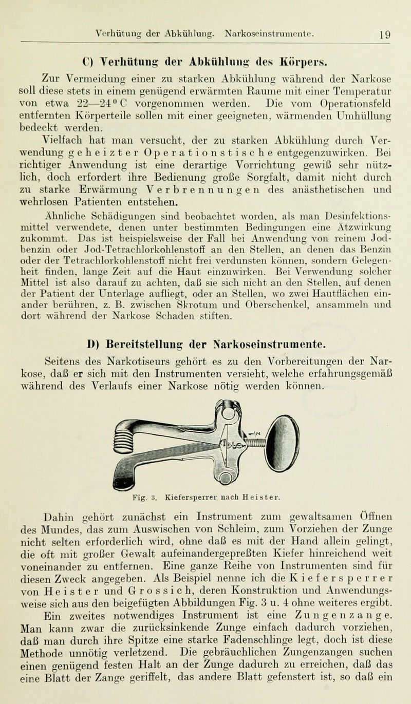 Verhütung der Abkühlung. Narkoseinstrumente. ]9 C) Verhütung der Abkühlung des Körpers. Zur Vermeidung einer zu starken Abkühlung während der Narkose soll diese stets in einem genügend erwärmten Räume mit einer Temperatur von etwa 22—24° C vorgenommen werden. Die vom Operationsfeld entfernten Körperteile sollen mit einer geeigneten, wärmenden Umhüllung bedeckt werden. Vielfach hat man versucht, der zu starken Abkühlung durch Ver- wendung geheizter Operationstische entgegenzuwirken. Bei richtiger Anwendung ist eine derartige Vorrichtung gewiß sehr nütz- lich, doch erfordert ihre Bedienung große Sorgfalt, damit nicht durch zu starke Erwärmung Verbrennungen des anästhetischen und wehrlosen Patienten entstehen. Ähnliche Schädigungen sind beobachtet worden, als man Desinfektions- mittel verwendete, denen unter bestimmten Bedingungen eine Atzwirkung zukommt. Das ist beispielsweise der Fall bei Anwendung von reinem Jod- benzin oder Jod-Tetrachlorkohlenstoff an den Stellen, an denen das Benzin oder der Tetrachlorkohlenstoff nicht frei verdunsten können, sondern Gelegen- heit finden, lange Zeit auf die Haut einzuwirken. Bei Verwendung solcher Mittel ist also darauf zu achten, daß sie sich nicht an den Stellen, auf denen der Patient der Unterlage aufliegt, oder an Stellen, wo zwei Hautflächen ein- ander berühren, z. B. zwischen Skrotum und Oberschenkel, ansammeln und dort während der Narkose Schaden stiften. D) Bereitstellung der Narkoseinstrumente. Seitens des Narkotiseurs gehört es zu den Vorbereitungen der Nar- kose, daß er sich mit den Instrumenten versieht, welche erfahrungsgemäß während des Verlaufs einer Narkose nötig werden können. Fig. 3. Kiefersperrer nach Heister. Dahin gehört zunächst ein Instrument zum gewaltsamen öffnen des Mundes, das zum Auswischen von Schleim, zum Vorziehen der Zunge nicht selten erforderlich wird, ohne daß es mit der Hand allein gelingt, die oft mit großer Gewalt aufeinandergepreßten Kiefer hinreichend weit voneinander zu entfernen. Eine ganze Reihe von Instrumenten sind für diesen Zweck angegeben. Als Beispiel nenne ich die K i e f e r s p e r r e r von Heister und Grossich, deren Konstruktion und Anwendungs- weise sich aus den beigefügten Abbildungen Fig. 3 u. -i ohne weiteres ergibt. Ein zweites notwendiges Instrument ist eine Zungenzange. Man kann zwar die zurücksinkende Zunge einfach dadurch vorziehen, daß man durch ihre Spitze eine starke Fadenschlinge legt, doch ist diese Methode unnötig verletzend. Die gebräuchlichen Zungenzangen suchen einen genügend festen Halt an der Zunge dadurch zu erreichen, daß das eine Blatt der Zange geriffelt, das andere Blatt gefenstert ist, so daß ein