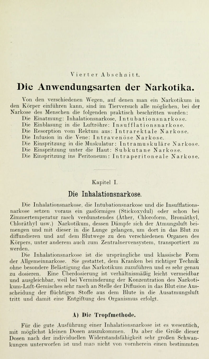 Vierter Abschnitt. Die Anwendungsarten der Narkotika. Von den verschiedenen Wegen, auf denen man ein Narkotikum in den Körper einführen kann, sind im Tierversuch alle möglichen, bei der Narkose des Menschen die folgenden praktisch beschritten worden: Die Einatmung: Inhalationsnarkose, Intubationsnarkose. Die Einblasung in die Luftröhre: Insufflationsnarkose. Die Resorption vom Rektum aus: Intrarektale Narkose. Die Infusion in die Vene: Intravenöse Narkose. Die Einspritzung in die Muskulatur: Intramuskuläre Narkose. Die Einspritzung unter die Haut: Subkutane Narkose. Die Einspritzung ins Peritoneum: Intraperitoneale Narkose. Kapitel I. Die Inhalationsiiarkose. Die Inhalationsnarkose, die Intubationsnarkose und die Insufflations- narkose setzen voraus ein gasförmiges (Stickoxydul) oder schon bei Zimmertemperatur rasch verdunstendes (Äther, Chloroform, Bromäthyl, C'hloräthyl usw.) Narkotikum, dessen Dämpfe sich der Atmungsluft bei- mengen und mit dieser in die Lunge gelangen, um dort in das Blut zu diffundieren und auf dem Blutwege zu den verschiedenen Organen des Körpers, unter anderem auch zum Zentralnervensystem, transportiert zu werden. Die Inhalationsnarkose ist die ursprüngliche und klassische Form der Allgemeinnarkose. Sie gestattet, dem Kranken bei richtiger Technik ohne besondere Belästigung das Narkotikum zuzuführen und es sehr genau zu dosieren. Eine Uberdosierung ist verhältnismäßig leicht vermeidbar und ausgleichbar, weil bei Verminderung der Konzentration des Narkoti- kum-Luft-Gemisches sehr rasch an Stelle der Diffusion in das Blut eine Aus- scheidung der flüchtigen Stoffe aus dem Blute in die Ausatmungsluft tritt und damit eine Entgiftung des Organismus erfolgt. A) Die Tropfmethode. Für die gute Ausführung einer Inhalationsnarkose ist es wesentlich, mit möglichst kleinen Dosen auszukommen. Da aber die Größe dieser Dosen nach der individuellen Widerstandsfähigkeit sehr großen Schwan- kungen unterworfen ist und man nicht von vornherein einen bestimmten