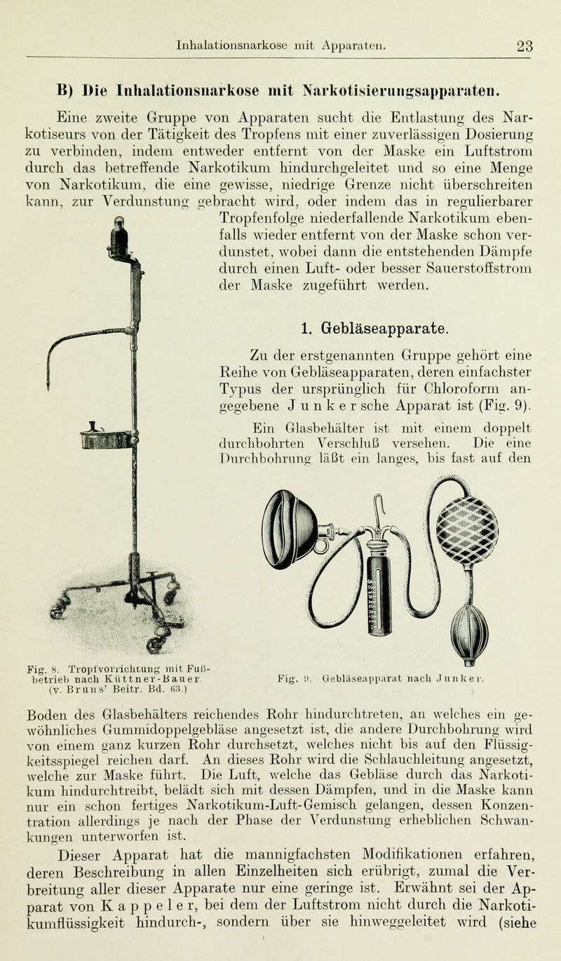 B) Die Inhalationsnarkose mit Narkotisierungsapparaten. Eine zweite Gruppe von Apparaten sucht die Entlastung des Nar- kotiseurs von der Tätigkeit des Tropfens mit einer zuverlässigen Dosierung zu verbinden, indem entweder entfernt von der Maske ein Luftstrom durch das betreffende Narkotikum hindurchgeleitet und so eine Menge von Narkotikum, die eine gewisse, niedrige Grenze nicht überschreiten kann, zur Verdunstung gebracht wird, oder indem das in regulierbarer Tropfenfolge niederfallende Narkotikum eben- falls wieder entfernt von der Maske schon ver- dunstet, wobei dann die entstehenden Dämpfe durch einen Luft- oder besser Sauerstoffstrom der Maske zugeführt werden. 1. Gebläseapparate. Zu der erstgenannten Gruppe gehört eine Reihe von Gebläseapparaten, deren einfachster Typus der ursprünglich für Chloroform an- gegebene Junker sehe Apparat ist (Fig. 9). Ein Glasbehälter ist mit einem doppelt durchbohrten Verschluß versehen. Die eine Durchbohrung läßt ein langes, bis fast auf den Ali',,; .»»; Fig. 8. Tropfvorrichtung mit Futf- betrieli nach Küttner-Bauer (V. Bruns' Beitr. Bd. 63.) F'ig. y. Ciebläseapparat nach Junker. Boden des Glasbehälters reichendes Rohr hindurchtreten, an welches ein ge- wöhnliches Gummidoppelgebläse angesetzt ist, die andere Durchbohrung wird von einem ganz kurzen Rohr durchsetzt, welches nicht bis auf den Flüssig- keitsspiegel reichen darf. An dieses Rohr wird die Schlauchleitung angesetzt, welche zur Maske führt. Die Luft, welche das Gebläse durch das Narkoti- kum hindurchtreibt, belädt sich mit dessen Dämpfen, und in die Maske kann nur ein schon fertiges Narkotikum-Luft-Gemisch gelangen, dessen Konzen- tration allerdings je nach der Phase der Verdunstung erheblichen Schwan- kungen unterworfen ist. Dieser Apparat hat die mannigfachsten Modifikationen erfahren, deren Beschreibung in allen Einzelheiten sich erübrigt, zumal die Ver- breitung aller dieser Apparate nur eine geringe ist. Erwähnt sei der Ap- parat von K a p p e 1 e r, bei dem der Luftstrom nicht durch die Narkoti- kumflüssigkeit hindurch-, sondern über sie hinweggeleitet wird (siehe