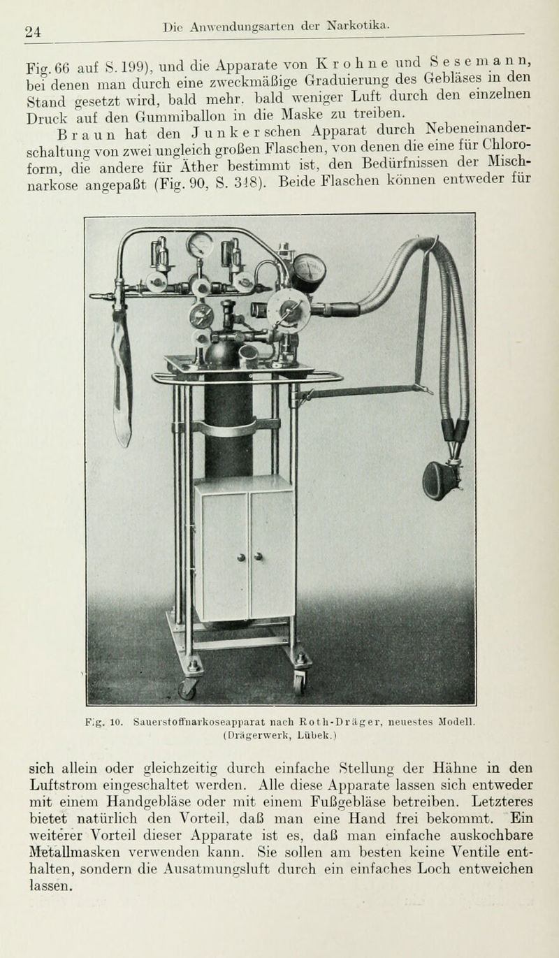 Fig 66 auf S. 199), und die Apparate von Kroline und Sese m a n n, bei denen man durch eine zweckmäßige Graduierung des Geblases m den Stand gesetzt wird, bald mehr, bald weniger Luft durch den einzelnen Druck auf den Gummiballon in die Maske zu treiben. Braun hat den Junker sehen Apparat durch Nebeneinander- schaltung von zwei ungleich großen Flaschen, von denen die eine für Chloro- form, die andere für Äther bestimmt ist, den Bedürfnissen der Misch- narkose angepaßt (Fig. 90, S. 318). Beide Flaschen können entweder für Fig. 10. Sauerstoffnarkoseapparat nach Roth-Dräger, neuestes Modell. (Drägerwerk, Lübek.) sich allein oder gleichzeitig durch einfache .Stellung der Hähne in den Luftstrom eingeschaltet werden. Alle diese Apparate lassen sich entweder mit einem Handgebläse oder mit einem Fußgebläse betreiben. Letzteres bietet natürlich den Vorteil, daß man eine Hand frei bekommt. Ein weiterer Vorteil dieser Apparate ist es, daß man einfache auskochbare Metallmasken verwenden kann. Sie sollen am besten keine Ventile ent- halten, sondern die Ausatmungsluft durch ein einfaches Loch entweichen lassen.