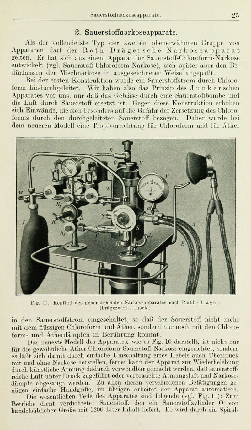 2. Sauerstoffnarkoseapparate. Als der vollendetste Typ der zweiten obenerwähnten Gruppe von Apparaten darf der Roth Drägersche Narkoseapparat gelten. Er hat sich aus einem Apparat für Sauerstoff-Chloroform-Narkose entwickelt (vgl. Sauerstofi'-Chloroform-Narkose), sich später aber den Be- dürfnissen der Mischnarkose in ausgezeichneter Weise angepaßt. Bei der ersten Konstruktion wurde ein Sauerstoffstrom durch Chloro- form hindurchgeleitet. Wir haben also das Prinzip des J u nker sehen Apparates vor uns, nur daß das Gebläse durch eine Sauerstoffbombe und die Luft durch Sauerstoff ersetzt ist. Gegen diese Konstruktion erhoben sich Einwände, die sich besonders auf die Gefahr der Zersetzung des Chloro- forms durch den durchgeleiteten Sauerstoff bezogen. Daher wurde bei dem neueren Modell eine Tropf Vorrichtung für Chloroform und für Äther Fig. 11. Kopfteil des nebenstehenden Narkoseapparate« nach Roth-Drager. (Drägerwerlc, Lübeli ) in den Sauerstoffstrom eingeschaltet, so daß der Sauerstoff nicht mehr mit dem flüssigen Chloroform und Äther, sondern nur noch mit den Chloro- form- und Ätherdämpfen in Berührung kommt. Das neueste Modell des Apparates, wie es Fig. 10 darstellt, ist nicht nur für die gewöhnliche Äther-Chloroform-Sauerstoff-Narkose eingerichtet, sondern es läßt sich damit durch einfache Umschaltung eines Hebels auch Überdruck mit und ohne Narkose herstellen, ferner kann der Apparat zur Wiederbelebung durch künstliche Atmung dadurch verwendbar gemacht werden, daß sauerstoff- reiche Luft unter Druck zugeführt oder verbrauchte Atmungsluft und Narkose- dämpfe abgesaugt werden. Zu allen diesen verschiedenen Betätigungen ge- nügen einfache Handgriffe, im übrigen arbeitet der Apparat automatisch. Die wesentlichen Teile des Apparates sind folgende (vgl. Fig. 11): Zum Betriebe dient verdichteter Sauerstoff, den ein Sauerstoffzylinder 0 von handelsüblicher Größe mit 1200 Liter Inhalt liefert. Er wird durch ein Spiral-