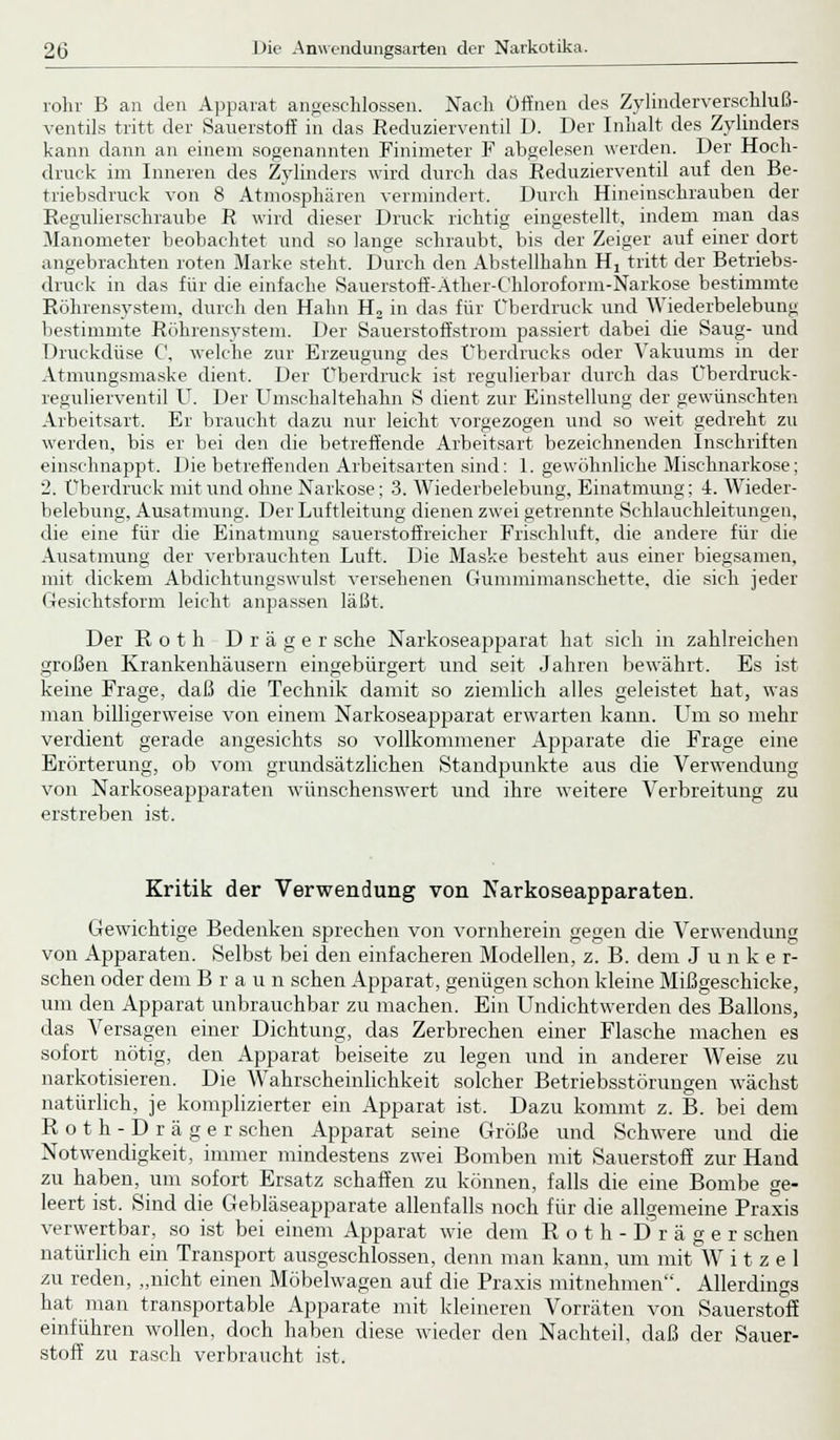 röhr B an den Apparat angeschlossen. Nach Öffnen des Zylinderverschluß- ventils tritt der Sauerstoff in das Reduzierventil D. Der Inhalt des Zylinders kann dann an einem sogenannten Finimeter F abgelesen werden. Der Hoch- druck im Inneren des Zylinders wird durch das Reduzierventil auf den Be- triebsdruck von 8 Atmosphären vermindert. Durch Hineinschrauben der Regulierschraube R wird dieser Druck richtig eingestellt, indem man das Manometer beobachtet und so lange schraubt, bis der Zeiger auf einer dort angebrachten roten Marke steht. Durch den Abstellhahn H2 tritt der Betriebs- druck in das für die einfache Sauerstoff-Ather-C'hloroform-Narkose bestimmte Röhrensystem, durch den Hahn H2 in das für Überdruck und Wiederbelebung bestimmte Röhrensystem. Der Sauerstoffstrom passiert dabei die Saug- und Druckdüse C, welche zur Erzeugung des Überdrucks oder Vakuums in der Atmungsmaske dient. Der Überdruck ist regulierbar durch das Überdruck- regulierventil U. Der Umschaltehahn S dient zur Einstellung der gewünschten Arbeitsart. Er braucht dazu nur leicht vorgezogen und so weit gedreht zu werden, bis er bei den die betreffende Arbeitsart bezeichnenden Inschriften einschnappt. Die betreffenden Arbeitsarten sind: 1. gewöhnliche Mischnarkose; 2. Überdruck mit und ohne Narkose; 3. Wiederbelebung, Einatmung; 4. Wieder- belebung, Ausatmung. Der Luftleitung dienen zwei getrennte Schlauchleitungen, die eine für die Einatmung sauerstoffreicher Frischluft, die andere für die Ausatmung der verbrauchten Luft. Die Maske besteht aus einer biegsamen, mit dickem Abdichtungswulst versehenen Gummimanschette, die sich jeder Gesichtsform leicht anpassen läßt. Der Roth Dräger sehe Narkoseapparat hat sich in zahlreichen großen Krankenhäusern eingebürgert und seit Jahren bewährt. Es ist keine Frage, daß die Technik damit so ziemlich alles geleistet hat, was man billigerweise von einem Narkoseapparat erwarten kann. Um so mehr verdient gerade angesichts so vollkommener Apparate die Frage eine Erörterung, ob vom grundsätzlichen Standpunkte aus die Verwendung von Narkoseapparaten wünschenswert und ihre weitere Verbreitung zu erstreben ist. Kritik der Verwendung von Narkoseapparaten. Gewichtige Bedenken sprechen von vornherein gegen die Verwendung von Apparaten. Selbst bei den einfacheren Modellen, z. B. dem Junker- schen oder dem Brau n sehen Apparat, genügen schon kleine Mißgeschicke, um den Apparat unbrauchbar zu machen. Ein Undichtwerden des Ballons, das Versagen einer Dichtung, das Zerbrechen einer Flasche machen es sofort nötig, den Apparat beiseite zu legen und in anderer Weise zu narkotisieren. Die Wahrscheinlichkeit solcher Betriebsstörungen wächst natürlich, je komplizierter ein Apparat ist. Dazu kommt z. B. bei dem Roth-D räger sehen Apparat seine Größe und Schwere und die Notwendigkeit, immer mindestens zwei Bomben mit Sauerstoff zur Hand zu haben, um sofort Ersatz schaffen zu können, falls die eine Bombe ge- leert ist. Sind die Gebläseapparate allenfalls noch für die allgemeine Praxis verwertbar, so ist bei einem Apparat wie dem Roth-Dräger sehen natürlich ein Transport ausgeschlossen, denn man kann, um mit W i t z e 1 zu reden, „nicht einen Möbelwagen auf die Praxis mitnehmen. Allerdings hat man transportable Apparate mit kleineren Vorräten von Sauerstoff einführen wollen, doch haben diese wieder den Nachteil, daß der Sauer- stoff zu rasch verbraucht ist.