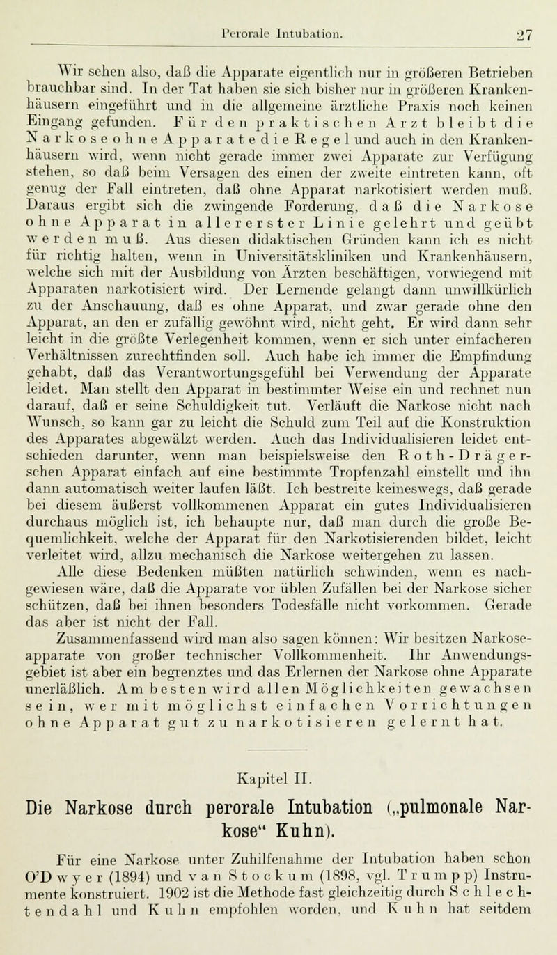 Wir sehen also, daß die Apparate eigentlich nur in größeren Betrieben brauchbar sind. In der Tat haben sie sich bisher nur in größeren Kranken- hausern eingeführt und in die allgemeine ärztliche Praxis noch keinen Eingang gefunden. Für den praktischen Arzt bleibt die NarkoseohneApparatedieRegel und auch in den Kranken- häusern wird, wenn nicht gerade immer zwei Apparate zur Verfügung stehen, so daß beim Versagen des einen der zweite eintreten kann, oft genug der Fall eintreten, daß ohne Apparat narkotisiert werden muß. Daraus ergibt sich die zwingende Forderung, daß die Narkose ohne Apparat in allererster Linie gelehrt und geübt w erden m u ß. Aus diesen didaktischen C4ründen kann ich es nicht für richtig halten, wenn in Universitätskliniken und Krankenhäusern, welche sich mit der Ausbildung von Ärzten beschäftigen, vorwiegend mit Apparaten narkotisiert wird. Der Lernende gelangt dann unwillkürlich zu der Anschauung, daß es ohne Apparat, und zwar gerade ohne den Apparat, an den er zufällig gewöhnt wird, nicht geht. Er wird dann sehr leicht in die größte Verlegenheit kommen, wenn er sich unter einfacheren Verhältnissen zurechtfinden soll. Auch habe ich immer die Empfindung gehabt, daß das Verantwortungsgefühl bei Verwendung der Apparate leidet. Man stellt den Apparat in bestimmter Weise ein und rechnet nun darauf, daß er seine Schuldigkeit tut. Verläuft die Narkose nicht nach Wunsch, so kann gar zu leicht die Schuld zum Teil auf die Konstruktion des Apparates abgewälzt werden. Auch das Individualisieren leidet ent- schieden darunter, wenn man beispielsweise den R o t h - D r ä g e r- schen Apparat einfach auf eine bestimmte Tropfenzahl einstellt und ihn dann automatisch weiter laufen läßt. Ich bestreite keineswegs, daß gerade bei diesem äußerst vollkommenen Apparat ein gutes Individualisieren durchaus möglich ist, ich behaupte nur, daß man durch die große Be- quemlichkeit, welche der Apparat für den Narkotisierenden bildet, leicht verleitet wird, allzu mechanisch die Narkose weitergehen zu lassen. Alle diese Bedenken müßten natürlich schwinden, wenn es nach- gewiesen wäre, daß die Apparate vor üblen Zufällen bei der Narkose sicher schützen, daß bei ihnen besonders Todesfälle nicht vorkommen. Gerade das aber ist nicht der Fall. Zusammenfassend wird man also sagen können: Wir besitzen Narkose- apparate von großer technischer Vollkommenheit. Ihr Anwendungs- gebiet ist aber ein begrenztes und das Erlernen der Narkose ohne Apparate unerläßlich. Am besten wird allen Möglichkeiten gewachsen sein, wer mit möglichst einfachen Vorrichtungen ohne Apparat gut zu narkotisieren gelernt hat. Kapitel II. Die Narkose durch perorale Intubation („pulmonale Nar- kose Kuhn). Für eine Narkose unter Zuhilfenahme der Intubation haben schon O'D w y e r (1894) und van Stookum (1898, vgl. T r u m p p) Instru- mente konstruiert, 1902 ist die Methode fast gleichzeitig durch S c h 1 e c h- tendahl und Kuhn empfohlen worden, und Kuhn hat seitdem