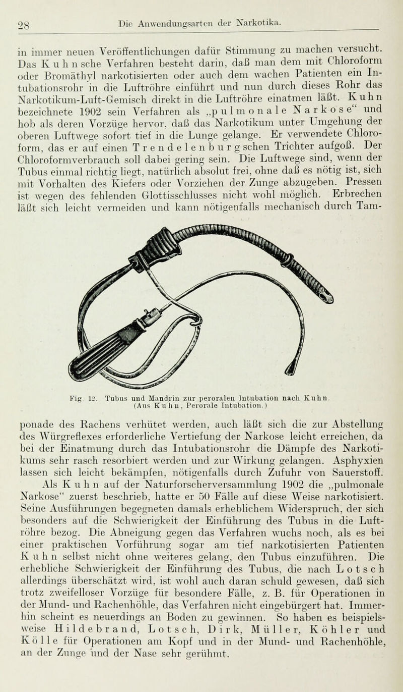 in immer neuen Veröffentlichungen dafür Stimmung zu machen versucht. Das K u h n sehe Verfahren besteht darin, daß man dem mit Chloroform oder Bromäthyl narkotisierten oder auch dem wachen Patienten ein In- tubationsrohr in die Luftröhre einführt und nun durch dieses Rohr das Narkotikum-Luft-Gemisch direkt in die Luftröhre einatmen läßt. Kuhn bezeichnete 1902 sein Verfahren als „pulmonale Narkos e und hob als deren Vorzüge hervor, daß das Narkotikum unter Umgehung der oberen Luftwege sofort tief in die Lunge gelange. Er verwendete Chloro- form, das er auf einen Trendelen b u r g sehen Trichter aufgoß. Der Chloroformverbrauch soll dabei gering sein. Die Luftwege sind, wenn der Tubus einmal richtig liegt, natürlich absolut frei, ohne daß es nötig ist, sich mit Vorhalten des Kiefers oder Vorziehen der Zunge abzugeben. Pressen ist wegen des fehlenden Glottisschlusses nicht wohl möglich. Erbrechen läßt sich leicht vermeiden und kann nötigenfalls mechanisch durch Tam- Fig li. Tubus und Miindrin zur peroralen Intubation nach Kuhn. (Ans Kuhn, Perorale Intubation.) ponade des Rachens verhütet werden, auch läßt sich die zur Abstellung des Würgreflexes erforderliche Vertiefung der Narkose leicht erreichen, da bei der Einatmung durch das Intubationsrohr die Dämpfe des Narkoti- kums sehr rasch resorbiert werden und zur Wirkung gelangen. Asphyxien lassen sich leicht bekämpfen, nötigenfalls durch Zufuhr von Sauerstoff. Als K u h n auf der Naturforscherversammlung 1902 die ,,pulmonale Narkose zuerst beschrieb, hatte er 50 Fälle auf diese Weise narkotisiert. Seine Ausführungen begegneten damals erheblichem Widerspruch, der sich besonders auf die Schwierigkeit der Einführung des Tubus in die Luft- röhre bezog. Die Abneigung gegen das Verfahren wuchs noch, als es bei einer praktischen Vorführung sogar am tief narkotisierten Patienten K u h n selbst nicht ohne weiteres gelang, den Tubus einzuführen. Die erhebliche Schwierigkeit der Einführung des Tubus, die nach L o t s c h allerdings überschätzt wird, ist wohl auch daran schuld gewesen, daß sich trotz zweifelloser Vorzüge für besondere Fälle, z. B. für Operationen in der Mund- und Rachenhöhle, das Verfahren nicht eingebürgert hat. Immer- hm scheint es neuerdings an Boden zu gewinnen. So haben es beispiels- weise Hildebrand, L o t s c h, Dirk, Müller, Köhler und K ö 11 e für Operationen am Kopf und in der Mund- und Rachenhöhle, an der Zunge und der Nase sehr gerühmt.