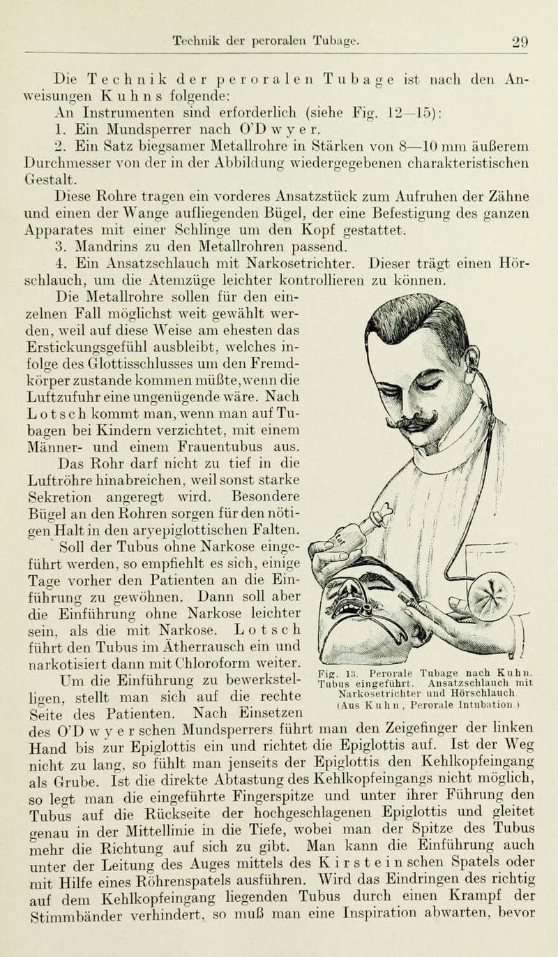 Die Technik der peroralen Tubage ist nach den An- weisungen Kuhns folgende: An Instrumenten sind erforderlich (siehe Fig. 12—15): 1. Ein Mundsperrer nach O'Dwyer. 2. Ein Satz biegsamer Metallrohre in Stärken von 8—10 mm äußerem Durchmesser von der in der Abbildung wiedergegebenen charakteristischen Gestalt. Diese Rohre tragen ein vorderes Ansatzstück zum Aufruhen der Zähne und einen der Wange aufliegenden Bügel, der eine Befestigung des ganzen Apparates mit einer Schlinge um den Kopf gestattet. 3. Mandrins zu den Metallrohren passend. 4. Ein Ansatzschlauch mit Narkosetrichter. Dieser trägt einen Hör- sehlauch, um die Atemzüge leichter kontrollieren zu können. Die Metallrohre sollen für den ein- zelnen Fall möglichst weit gewählt wer- den, weil auf diese Weise am ehesten das Erstickungsgefühl ausbleibt, welches in- folge des Glottisschlusses um den Fremd- körper zustande kommen müßte, wenn die Luftzufuhr eine ungenügende wäre. Nach L o t s c h kommt man, wenn man auf Tu- bagen bei Kindern verzichtet, mit einem Männer- und einem Frauentubus aus. Das Rohr darf nicht zu tief in die Luftröhre hinabreichen, weil sonst starke Sekretion angeregt wird. Besondere Bügel an den Rohren sorgen für den nöti- gen Halt in den aryepiglottischen Falten. Soll der Tubus ohne Narkose einge- führt werden, so empfiehlt es sich, einige Tage vorher den Patienten an die Ein- führung zu gewöhnen. Dann soll aber die Einführung ohne Narkose leichter sein, als die mit Narkose. L o t s c h führt den Tubus im Ätherrausch ein und narkotisiert dann mit Chloroform weiter. Um die Einführung zu bewerkstel- ligen, stellt man sich auf die rechte Seite des Patienten. Nach Einsetzen des O'D w y e r sehen Mundsperrers führt man den Zeigefinger der linken Hand bis zur Epiglottis ein und richtet die Epiglottis auf. Ist der Weg nicht zu lang, so fühlt man jenseits der Epiglottis den Kehlkopfeingang als Grube. Ist die direkte Abtastung des Kehlkopf eingangs nicht möglich, so legt man die eingeführte Fingerspitze und unter ihrer Führung den Tubus auf die Rückseite der hochgeschlagenen Epiglottis und gleitet o-enau in der Mittellinie in die Tiefe, wobei man der Spitze des Tubus mehr die Richtung auf sich zu gibt. Man kann die Einführung auch unter der Leitung des Auges mittels des Kirstein sehen Spatels oder mit Hilfe eines Röhrenspatels ausführen. Wird das Eindringen des richtig auf dem Kehlkopfeingang liegenden Tubus durch einen Krampf der Stimmbänder verhindert, so muß man eine Inspiration abwarten, bevor Fig. 13. Perorale Tubage nach Kuhn. Tubus eingeführt. Ansatzschlauch mit Narkosetrichter und Hörschlauch