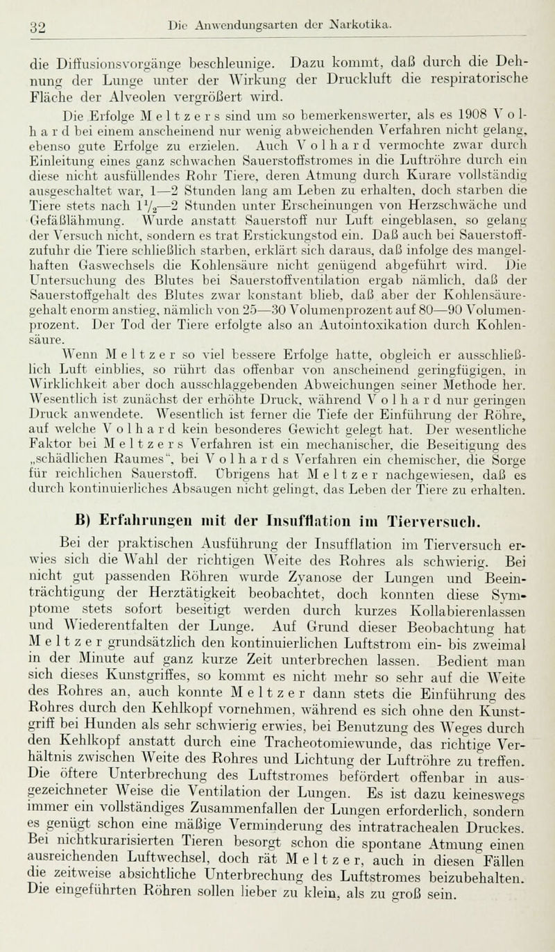 die Diffusionsvorgänge beschleunige. Dazu kommt, daß durch die Deh- nung der Lunge unter der Wirkung der Druckluft die respiratorische Fläcbe der Alveolen vergrößert wird. Die Erfolge M e 11 z e r s sind um so bemerkenswerter, als es 1908 V o 1- hard bei einem anscheinend nur wenig abweichenden Verfahren nicht gelang, ebenso gute Erfolge zu erzielen. Auch V o 1 h a r d vermochte zwar durch Einleitung eines ganz schwachen Sauerstoff Stromes in die Luftröhre durch ein diese nicht ausfüllendes Rohr Tiere, deren Atmung durch Kurare vollständig ausgeschaltet war. 1—2 Stunden lang am Leben zu erhalten, doch starben die Tiere stets nach 1V2—2 Stunden unter Erscheinungen von Herzschwäche und Gefäßlähmung. Wurde anstatt Sauerstoff nur Luft eingeblasen, so gelang der Versuch nicht, sondern es trat Erstickungstod ein. Daß auch bei Sauerstoff- zufuhr die Tiere schließlich starben, erklärt sich daraus, daß infolge des mangel- haften Gaswechsels die Kohlensäure nicht genügend abgeführt wird. Die Untersuchung des Blutes bei Sauerstoffventilation ergab nämlich, daß der Sauerstoffgehalt des Blutes zwar konstant blieb, daß aber der Kohlensäure- gehalt enorm anstieg, nämlich von 25—30 Volumenprozent auf 80—90 Volumen- prozent. Der Tod der Tiere erfolgte also an Autointoxikation durch Kohlen- säure. Wenn M e 11 z e r so viel bessere Erfolge hatte, obgleich er ausschließ- lich Luft einblies, so rührt das offenbar von anscheinend geringfügigen, in Wirklichkeit aber doch ausschlaggebenden Abweichungen seiner Methode her. Wesentlich ist zunächst der erhöhte Druck, während V o 1 h a r d nur geringen Druck anwendete. Wesentlich ist ferner die Tiefe der Einführung der Röhre, auf welche V o 1 h a r d kein besonderes Gewicht gelegt hat. Der wesentliche Faktor bei Meltzers Verfahren ist ein mechanischer, die Beseitigung des „schädlichen Raumes, bei V o 1 h a r d s Verfahren ein chemischer, die Sorge für reichlichen Sauerstoff. Übrigens hat Meltzer nachgewiesen, daß es durch kontinuierliches Absaugen nicht gelingt, das Leben der Tiere zu erhalten. B) Erfahrungen mit der Insufflation im Tierversuch. Bei der praktischen Ausführung der Insufflation im Tierversuch er- wies sich die Wahl der richtigen Weite des Rohres als schwierig. Bei nicht gut passenden Röhren wurde Zyanose der Lungen und Beein- trächtigung der Herztätigkeit beobachtet, doch konnten diese Sym- ptome stets sofort beseitigt werden durch kurzes Kollabierenlassen und Wiederentfalten der Lunge. Auf Grund dieser Beobachtung hat Meltzer grundsätzlich den kontinuierlichen Luftstrom ein- bis zweimal in der Minute auf ganz kurze Zeit unterbrechen lassen. Bedient man sich dieses Kunstgriffes, so kommt es nicht mehr so sehr auf die Weite des Rohres an, auch konnte Meltzer dann stets die Einführung des Rohres durch den Kehlkopf vornehmen, während es sich ohne den Kunst- griff bei Hunden als sehr schwierig erwies, bei Benutzung des Weges durch den Kehlkopf anstatt durch eine Tracheotomiewunde, das richtige Ver- hältnis zwischen Weite des Rohres und Lichtung der Luftröhre zu treffen. Die öftere Unterbrechung des Luftstromes befördert offenbar in aus- gezeichneter Weise die Ventilation der Lungen. Es ist dazu keineswegs immer ein vollständiges Zusammenfallen der Lungen erforderlich, sondern es genügt, schon eine mäßige Verminderung des intratrachealen Druckes. Bei nichtkurarisierten Tieren besorgt schon die spontane Atmung einen ausreichenden Luftwechsel, doch rät Meltzer, auch in diesen^Fällen die zeitweise absichtliche Unterbrechung des Luftstromes beizubehalten. Die eingeführten Röhren sollen lieber zu klein, als zu groß sein.
