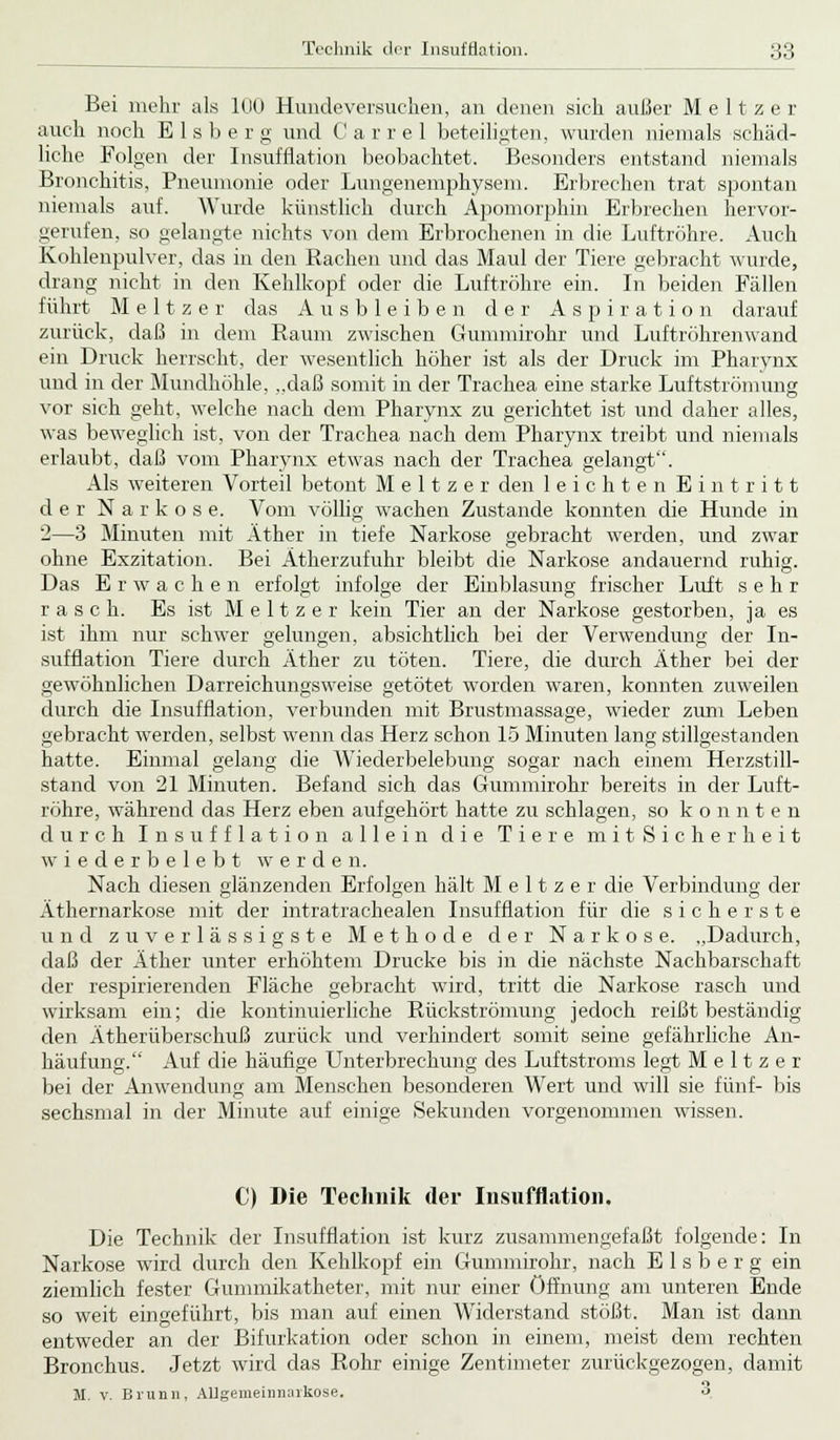 Bei mehr als 100 Hundeversuclien, an denen sich außer M e 11 z e r auch noch E 1 s b e r g und C a r r e 1 beteiligten, wurden niemals schäd- liche Folgen der Insufflation beobachtet. Besonders entstand niemals Bronchitis, Pneumonie oder Lungenemphysem. Erbrechen trat spontan niemals auf. Wurde künstlich durch Apomorphin Erbrechen hervor- gerufen, so gelangte nichts von dem Erbrochenen in die Luftröhre. Auch Kohlenpulver, das in den Rachen und das Maul der Tiere gebracht wurde, drang nicht in den Kehlkopf oder die Luftröhre ein. In beiden Fällen führt M e 11 z e r das Ausbleiben der Aspiration darauf zurück, daß in dem Raum zwischen Gummirohr und Luftröhrenwand ein Druck herrscht, der wesentlich höher ist als der Druck im Pharynx und in der Mundhöhle, „daß somit in der Trachea eine starke Luftströmung vor sich geht, welche nach dem Pharynx zu gerichtet ist und daher alles, was beweglich ist, von der Trachea nach dem Pharynx treibt und niemals erlaubt, daß vom Pharynx etwas nach der Trachea gelangt. Als weiteren Vorteil betont M e 11 z e r den leichten Eintritt der Narkose. Vom völlig wachen Zustande konnten die Hunde in 2—3 Minuten mit Äther in tiefe Narkose gebracht werden, und zwar ohne Exzitation. Bei Atherzufuhr bleibt die Narkose andauernd ruhig. Das Erwachen erfolgt infolge der Einblasung frischer Luft sehr rasch. Es ist M e 11 z e r kein Tier an der Narkose gestorben, ja es ist ihm nur schwer gelungen, absichtlich bei der Verwendung der In- sufflation Tiere durch Äther zu töten. Tiere, die durch Äther bei der gewöhnlichen Darreichungsweise getötet worden waren, konnten zuweilen durch die Insufflation, verbunden mit Brustmassage, wieder zum Leben gebracht werden, selbst wenn das Herz schon 15 Minuten lang stillgestanden hatte. Einmal gelang die Wiederbelebung sogar nach einem Herzstill- stand von 21 Minuten. Befand sich das Gummirohr bereits in der Luft- röhre, während das Herz eben aufgehört hatte zu schlagen, so konnten durch Insufflation allein die Tiere mit Sicherheit wiederbelebt werden. Nach diesen glänzenden Erfolgen hält M e 11 z e r die Verbindung der Äthernarkose mit der intratrachealen Insufflation für die sicherste und zuverlässigste Methode der Narkose. „Dadurch, daß der Äther unter erhöhtem Drucke bis in die nächste Nachbarschaft der respirierenden Fläche gebracht wird, tritt die Narkose rasch und wirksam ein; die kontinuierliche Rückströmung jedoch reißt beständig den Ätherüberschuß zurück und verhindert somit seine gefährliche An- häufung. Auf die häufige Unterbrechung des Luftstroms legt M e 11 z e r bei der Anwendung am Menschen besonderen Wert und will sie fünf- bis sechsmal in der Minute auf einige Sekunden vorgenommen wissen. C) Die Technik der Insufflation. Die Technik der Insufflation ist kurz zusammengefaßt folgende: In Narkose wird durch den Kehlkopf ein Gummirohr, nach Eisberg ein ziemlich fester Gummikatheter, mit nur einer Öffnung am unteren Ende so weit eingeführt, bis man auf einen Widerstand stößt. Man ist dann entweder an der Bifurkation oder schon in einem, meist dem rechten Bronchus. Jetzt wird das Rohr einige Zentimeter zurückgezogen, damit M. v. Brunn, AUgemeinnaikose. o