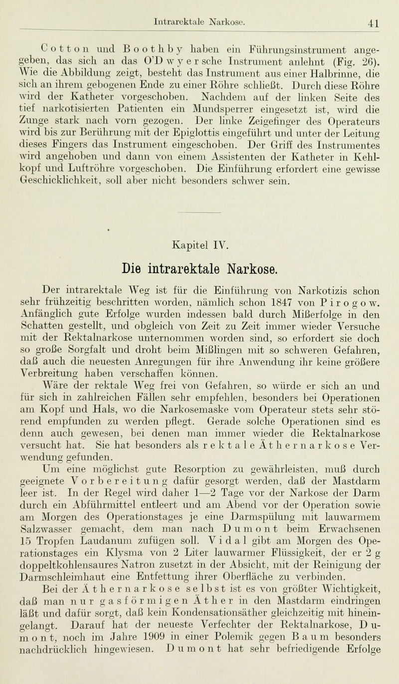 C o 11 o n und B o o t h b y haben ein Führungsinstrument ange- geben, das sich an das O'D w y e r sehe Instrument anlehnt (Fig. 26). Wie die Abbildung zeigt, besteht das Instrument aus einer Halbrinne, die sich an ihrem gebogenen Ende zu einer Köhre schließt. Durch diese Röhre wird der Katheter vorgeschoben. Nachdem auf der linken Seite des tief narkotisierten Patienten ein Mundsperrer eingesetzt ist, wird die Zunge stark nach vorn gezogen. Der linke Zeigefinger des Operateurs wird bis zur Berührung mit der Epiglottis eingeführt und unter der Leitung dieses Fingers das Instrument eingeschoben. Der Griff des Instrumentes wird angehoben und dann von einem Assistenten der Katheter in Kehl- kopf und Luftröhre vorgeschoben. Die Einführung erfordert eine gewisse Geschicklichkeit, soll aber nicht besonders schwer sein. Kapitel IV. Die intrarektale Narkose. Der intrarektale Weg ist für die Einführung von Narkotizis schon sehr frühzeitig beschritten worden, nämlich schon 1847 von P i r o g o w. Anfänglich gute Erfolge wurden indessen bald durch Mißerfolge in den Schatten gestellt, und obgleich von Zeit zu Zeit immer wieder Versuche mit der Rektalnarkose unternommen worden sind, so erfordert sie doch so große Sorgfalt und droht beim Mißlingen mit so schweren Gefahren, daß auch die neuesten Anregungen für ihre Anwendung ihr keine größere Verbreitung haben verschaffen können. Wäre der rektale Weg frei von Gefahren, so würde er sich an und für sich in zahlreichen Fällen sehr empfehlen, besonders bei Operationen am Kopf und Hals, wo die Narkosemaske vom Operateur stets sehr stö- rend empfunden zu werden pflegt. Gerade solche Operationen sind es denn auch gewesen, bei denen man immer wieder die Rektalnarkose versucht hat. Sie hat besonders als r e k t a 1 e A t h e r n a r k o s e Ver- wendung gefunden. Um eine möglichst gute Resorption zu gewährleisten, muß durch geeignete Vorbereitung dafür gesorgt werden, daß der Mastdarm leer ist. In der Regel wird daher 1—2 Tage vor der Narkose der Darm durch ein Abführmittel entleert und am Abend vor der Operation sowie am Morgen des Operationstages je eine Darmspülung mit lauwarmem Salzwasser gemacht, dem man nach Dumont beim Erwachsenen 15 Tropfen Laudanum zufügen soll. V i d a 1 gibt am Morgen des Ope- rationstages ein Klysma von 2 Liter lauwarmer Flüssigkeit, der er 2 g doppeltkohlensaures Natron zusetzt in der Absicht, mit der Reinigung der Darmschleimhaut eine Entfettung ihrer Oberfläche zu verbinden, Bei der Äthernarkose se 1 bst ist es von größter Wichtigkeit, daß man nur gasförmigen Äther in den Mastdarm eindringen läßt und dafür sorgt, daß kein Kondensationsäther gleichzeitig mit hinein- gelangt. Darauf hat der neueste Verfechter der Rektalnarkose, D u- m o n t, noch im Jahre 1909 in einer Polemik gegen Bau m besonders nachdrücklich hingewiesen. Dumont hat sehr befriedigende Erfolge