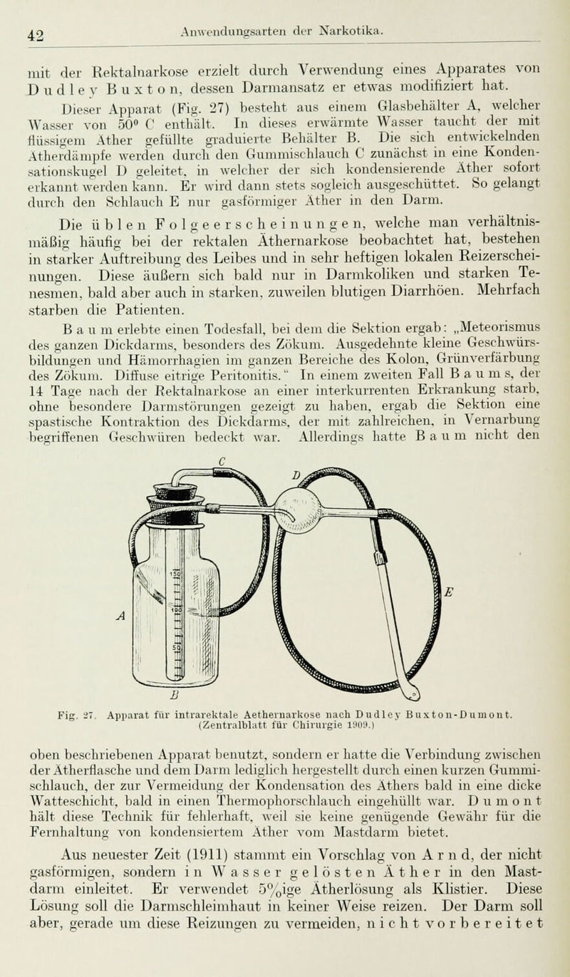 mit der Rektalnarkose erzielt durch Verwendung eines Apparates von Dudle}' B u x t o n, dessen Darmansatz er etwas modifiziert hat. Dieser Apparat (Fig. 27) besteht aus einem Glasbehälter A, welcher Wasser von 50° C enthält. In dieses erwärmte Wasser taucht der mit flüssigem Äther gefüllte graduierte Behälter B. Die sich entwickelnden Atherdänipfe werden durch den Gummischlauch C zunächst in eine Konden- sationskugel D geleitet, in welcher der sich kondensierende Äther sofort erkannt werden kann. Er wird dann stets sogleich ausgeschüttet, So gelangt durch den Schlauch E nur gasförmiger Äther in den Darm. Die üblen Folgeerscheinungen, welche man verhältnis- mäßig häufig bei der rektalen Äthernarkose beobachtet hat, bestehen in starker Auftreibung des Leibes und in sehr heftigen lokalen Reizerschei- nungen. Diese äußern sich bald nur in Darmkoliken und starken Te- nesmen, bald aber auch in starken, zuweilen blutigen Diarrhöen. Mehrfach starben die Patienten. Bau m erlebte einen Todesfall, bei dem die Sektion ergab: „Meteorismus des ganzen Dickdarms, besonders des Zökum. Ausgedehnte kleine Geschwürs- bildungen und Hämorrhagien im ganzen Bereiche des Kolon, Grünverfärbung des Zökum. Diffuse eitrige Peritonitis. In einem zweiten Fall Baum s, der 14 Tage nach der Rektalnarkose an einer interkurrenten Erkrankung starb, ohne besondere Darmstörungen gezeigt zu haben, ergab die Sektion eine spastische Kontraktion des Dickdarms, der mit zahlreichen, in Vernarbung begriffenen Geschwüren bedeckt war. Allerdings hatte Bau m nicht den Fig. 27. Apparat für intrarektale Aetheruarkose nach Dudlcv Buxton-Dumont. (Zentralblatt für Chirurgie 1909.) oben beschriebenen Apparat benutzt, sondern er hatte die Verbindung zwischen der Ätherflasche und dem Darm lediglich hergestellt durch einen kurzen Gumini- schlauch, der zur Vermeidung der Kondensation des Äthers bald in eine dicke Watteschicht, bald in einen Thermophorschlauch eingehüllt war. D u m o n t hält diese Technik für fehlerhaft, weil sie keine genügende Gewähr für die Fernhaltung von kondensiertem Äther vom Mastdarm bietet, Aus neuester Zeit 1911 W stammt ein Vorschlag von A r n d. der nicht gasförmigen, sondern in Wasser gelösten Äther in den Mast- darm einleitet. Er verwendet 5%ige Ätherlösung als Klistier. Diese Lösung soll die Darmschleimhaut in keiner Weise reizen. Der Darm soll aber, gerade um diese Reizungen zu vermeiden, nicht vorbereitet