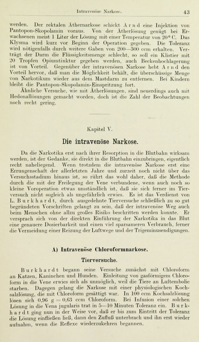 werden. Der rektalen Äthernarkose schickt A r n d eine Injektion von Pantopon-Skopolamin voraus. Von der Ätherlösung genügt bei Er- wachsenen meist 1 Liter der Lösung mit einer Temperatur von 20 C. Das Klysma wird kurz vor Beginn der Operation gegeben. Die Toleranz wird nötigenfalls durch weitere Gaben von 200—300 com erhalten. Ver- trägt der Darm die Flüssigkeitsmenge schlecht, so soll ein Klistier mit 20 Tropfen Opiumtinktur gegeben werden, auch Beckenhochlagerung ist von Vorteil. Gegenüber der intravenösen Narkose hebt A r n d den Vorteil hervor, daß man die Möglichkeit behält, die überschüssige Menge von Narkotikum wieder aus dem Mastdarm zu entfernen. Bei Kindern bleibt die Pantopon-Skopolamin-Einspritzung fort. Ähnliche Versuche, wie mit Ätherlösungen, sind neuerdings auch mit Hedonallösungen gemacht worden, doch ist die Zahl der Beobachtungen noch recht gering. Kapitel V. Die intravenöse Narkose. Da die Narkotika erst nach ihrer Resorption in die Blutbahn wirksam werden, ist der Gedanke, sie direkt in die Blutbahn einzubringen, eigentlich recht naheliegend. Wenn trotzdem die intravenöse Narkose erst eine Errungenschaft der allerletzten Jahre und zurzeit noch nicht über das Versuchsstadium hinaus ist, so rührt das wohl daher, daß die Methode durch die mit der Freilegung der Vene verbundene, wenn auch noch so kleine Voroperation etwas umständlich ist, daß sie sich ferner im Tier- versuch nicht sogleich als ungefährlich erwies. Es ist das Verdienst von L. Burkhard t, durch ausgedehnte Tierversuche schließlich zu so gut begründeten Vorschriften gelangt zu sein, daß der intravenöse Weg auch beim Menschen ohne allzu großes Risiko beschritten werden konnte. Er versprach sich von der direkten Einführung der Narkotika in das Blut eine genauere Dosierbarkeit und einen viel sparsameren Verbrauch, ferner die Vermeidung einer Reizung der Luftwege und der Trigeminusendigungen. A) Intravenöse Chloroformnarkose. Tierversuche. Burkhardt begann seine Versuche zunächst mit Chloroform an Katzen, Kaninchen und Hunden. Einleitung von gasförmigem Chloro- form in die Vene erwies sich als unmöglich, weil die Tiere an Luftembolie starben. Dagegen gelang die Narkose mit einer physiologischen Koch- salzlösung, die mit Chloroform gesättigt war. In 100 ccm Kochsalzlösung lösen sich 0,96 g = 0,63 ccm Chloroform. Bei Infusion einer solchen Lösuno- in die Vena jugularis trat in 5—10 Minuten Toleranz ein. Burk- hardt ging nun in der Weise vor, daß er bis zum Eintritt der Toleranz die Lösung einfließen ließ, dann den Zufluß unterbrach und ihn erst wieder aufnahm, wenn die Reflexe wiederzukehren begannen.