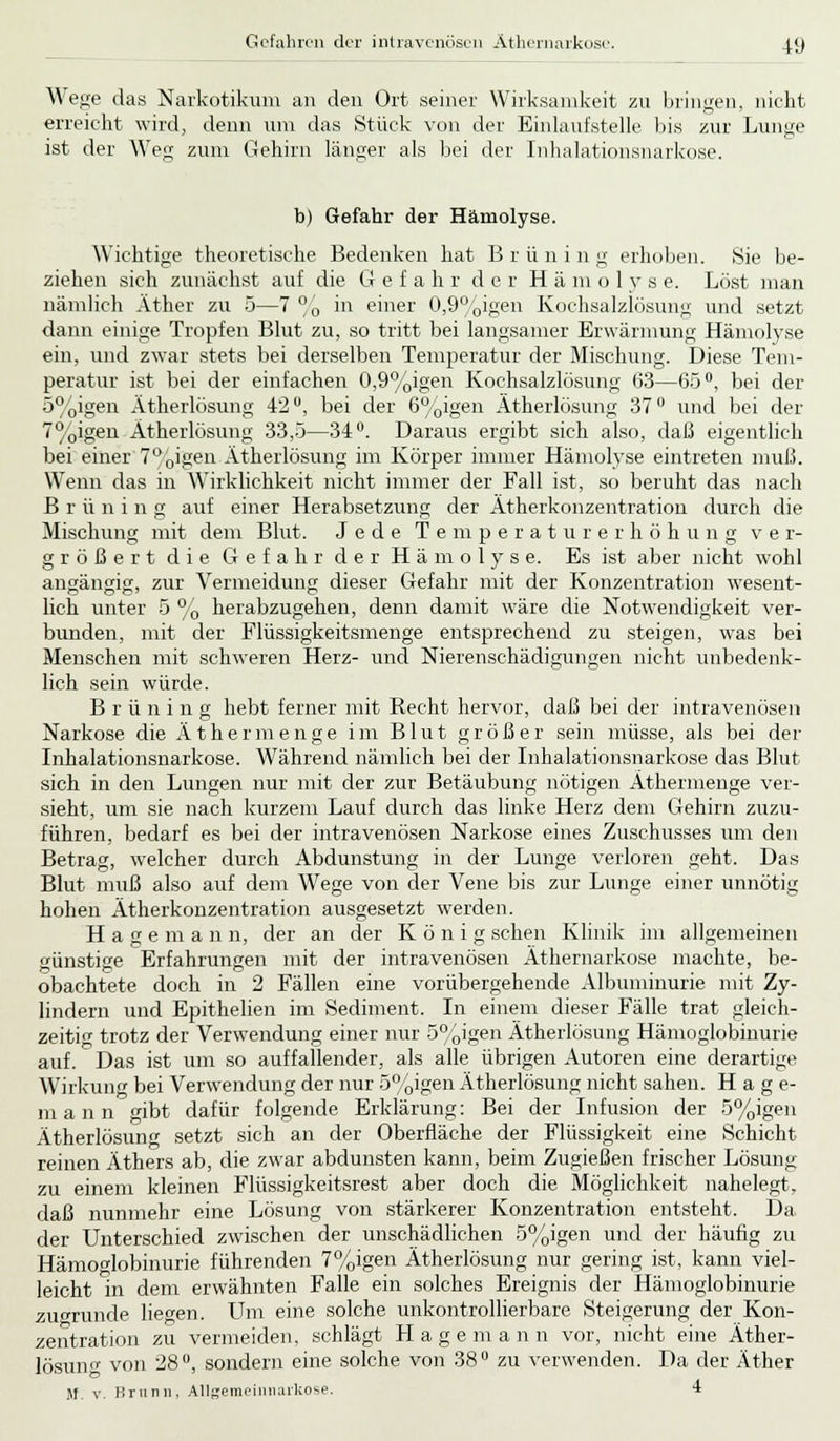 Wege das Narkotikum an den Ort seiner Wirksamkeit zu bringen, nicht erreicht wird, denn um das Stück von der Einlaufstelle bis zur Lunge ist der Weg zum Gehirn länger als bei der Inhalationsnarkose. b) Gefahr der Hämolyse. Wichtige theoretische Bedenken hat B r ü n i n g erhoben. Sie be- ziehen sich zunächst auf die Gefahr der Hämolys e. Löst man nämlich Äther zu 5—7 °0 in einer 0,9%igen Kochsalzlösung und setzt dann einige Tropfen Blut zu, so tritt bei langsamer Erwärmung Hämolyse ein, und zwar stets bei derselben Temperatur der Mischung. Diese Tem- peratur ist bei der einfachen 0,9%igen Kochsalzlösung 63—65°, bei der 5%igen Ätherlösung 42°, bei der 6%igen Ätherlösung 37° und bei der 7%igen Ätherlösung 33,5—34°. Daraus ergibt sich also, daß eigentlich bei einer 7°,'0igen Ätherlösung im Körper immer Hämolyse eintreten muß. Wenn das in Wirklichkeit nicht immer der Fall ist, so beruht das nach B r ü n i n g auf einer Herabsetzung der Ätherkonzentration durch die Mischung mit dem Blut. Jede Temperaturerhöhung ver- größert die Gefahr der Hämolyse. Es ist aber nicht wohl angängig, zur Vermeidung dieser Gefahr mit der Konzentration wesent- lich unter 5 % herabzugehen, denn damit wäre die Notwendigkeit ver- bunden, mit der Flüssigkeitsmenge entsprechend zu steigen, was bei Menschen mit schweren Herz- und Nierenschädigungen nicht unbedenk- lich sein würde. Briining hebt ferner mit Recht hervor, daß bei der intravenösen Narkose die Äther menge im Blut größer sein müsse, als bei der Inhalationsnarkose. Während nämlich bei der Inhalationsnarkose das Blut sich in den Lungen nur mit der zur Betäubung nötigen Äthermenge ver- sieht, um sie nach kurzem Lauf durch das linke Herz dem Gehirn zuzu- führen, bedarf es bei der intravenösen Narkose eines Zuschusses um den Betrag, welcher durch Abdunstung in der Lunge verloren geht. Das Blut muß also auf dem Wege von der Vene bis zur Lunge einer unnötig hohen Ätherkonzentration ausgesetzt werden. Hagemann, der an der König sehen Klinik im allgemeinen günstige Erfahrungen mit der intravenösen Äthernarkose machte, be- obachtete doch in 2 Fällen eine vorübergehende Albuminurie mit Zy- lindern und Epithelien im Sediment. In einem dieser Fälle trat gleich- zeitig trotz der Verwendung einer nur 5%igen Ätherlösung Hämoglobinurie auf. Das ist um so auffallender, als alle übrigen Autoren eine derartige Wirkung bei Verwendung der nur 5%igen Ätherlösung nicht sahen. Hage- m a 11 n gibt dafür folgende Erklärung: Bei der Infusion der 5%igen Ätherlösun<T setzt sich an der Oberfläche der Flüssigkeit eine Schicht reinen Äthers ab, die zwar abdunsten kann, beim Zugießen frischer Lösung zu einem kleinen Flüssigkeitsrest aber doch die Möglichkeit nahelegt, daß nunmehr eine Lösung von stärkerer Konzentration entsteht. Da der Unterschied zwischen der unschädlichen 5%igen und der häufig zu Hämoglobinurie führenden 7%igen Ätherlösung nur gering ist, kann viel- leicht in dem erwähnten Falle ein solches Ereignis der Hämoglobinurie zugrunde liegen. Um eine solche unkontrollierbare Steigerung der Kon- zentration zu vermeiden, schlägt Hagemann vor, nicht eine Äther- lösung von 28°, sondern eine solche von 38° zu verwenden. Da der Äther M. v. Brunn, Allgemeinnarkose. 4