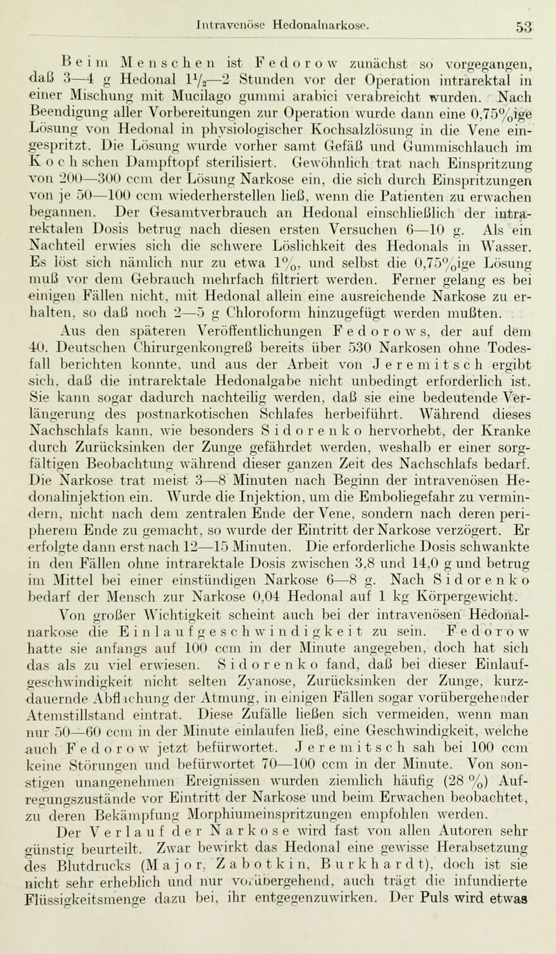 Beim M enscheii ist Fed o r o w zunächst so vorgegangen, daß 3—1 g Hedonal P/2—2 Stunden vor der Operation intrarektal in einer Mischung mit Mucilago gummi arabici verabreicht wurden. Nach Beendigung aller Vorbereitungen zur Operation wurde dann eine 0,75%ige Lösung von Hedonal in physiologischer Kochsalzlösung in die Vene ein- gespritzt. Die Lösung wurde vorher samt Gefäß und Gummischlauch im K o c h sehen Dampftopf sterilisiert. Gewöhnlich trat nach Einspritzung von 200—300 cem der Lösung Narkose ein, die sich durch Einspritzungen von je 50—100 cem wiederherstellen ließ, wenn die Patienten zu erwachen begannen. Der Gesamtverbrauch an Hedonal einschließlich der intra- rektalen Dosis betrug nach diesen ersten Versuchen 6—10 g. Als ein Nachteil erwies sich die schwere Löslichkeit des Hedonals in Wasser. Es löst sich nämlich nur zu etwa 1%, und selbst die 0,75%ige Lösung muß vor dem Gebrauch mehrfach filtriert werden. Ferner gelang es bei einigen Fällen nicht, mit Hedonal allein eine ausreichende Narkose zu er- halten, so daß noch 2—5 g Chloroform hinzugefügt werden mußten. Aus den späteren Veröffentlichungen F e d o r o w s, der auf dem 40. Deutschen Chirurgenkongreß bereits über 530 Narkosen ohne Todes- fall berichten konnte, und aus der Arbeit von Jeremitsch ergibt sich, daß die intrarektale Hedonalgabe nicht unbedingt erforderlich ist. Sie kann sogar dadurch nachteilig werden, daß sie eine bedeutende Ver- längerung des postnarkotischen Schlafes herbeiführt. Während dieses Nachschlafs kann, wie besonders Sidorenko hervorhebt, der Kranke durch Zurücksinken der Zunge gefährdet werden, weshalb er einer sorg- fältigen Beobachtung während dieser ganzen Zeit des Nachschlafs bedarf. Die Narkose trat meist 3—8 Minuten nach Beginn der intravenösen He- donalinjektion ein. Wurde die Injektion, um die Emboliegefahr zu vermin- dern, nicht nach dem zentralen Ende der Vene, sondern nach deren peri- pherem Ende zu gemacht, so wurde der Eintritt der Narkose verzögert. Er erfolgte dann erst nach 12—15 Minuten. Die erforderliche Dosis schwankte in den Fällen ohne intrarektale Dosis zwischen 3,8 und 14,0 g und betrug im Mittel bei einer einstündigen Narkose 6—8 g. Nach S i d or e n k o bedarf der Mensch zur Narkose 0,04 Hedonal auf 1 kg Körpergewicht. Von großer Wichtigkeit scheint auch bei der intravenösen Hedonal- narkose die E i n 1 a u f g e s c h w i n d i g k e i t zu sein. FedoTow hatte sie anfangs auf 100 cem in der Minute angegeben, doch hat sich das als zu viel erwiesen. Sidorenko fand, daß bei dieser Einlauf- geschwindigkeit nicht selten Zyanose, Zurücksinken der Zunge, kurz- dauernde Abflachung der Atmung, in einigen Fällen sogar vorübergehender Atemstillstand eintrat. Diese Zufälle ließen sich vermeiden, wenn man nur 50—60 cem in der Minute einlaufen ließ, eine Geschwindigkeit, welche auch F e d o r 0 w jetzt befürwortet. Jeremitsch sah bei 100 cem keine Störungen und befürwortet 70—100 cem in der Minute. Von son- stigen unangenehmen Ereignissen wurden ziemlich häufig (28 %) Auf- regungszustände vor Eintritt der Narkose und beim Erwachen beobachtet, zu deren Bekämpfung Morphiumeinspritzungen empfohlen werden. Der Verlauf der Narkose wird fast von allen Autoren sehr günstig beurteilt. Zwar bewirkt das Hedonal eine gewisse Herabsetzung des Blutdrucks (Major, Z ab dtkin, Burkhard t), doch ist sie nicht sehr erheblich und nur vorübergehend, auch trägt die infundierte Flüssio-keitsmenge dazu bei, ihr entgegenzuwirken. Der Puls wird etwas