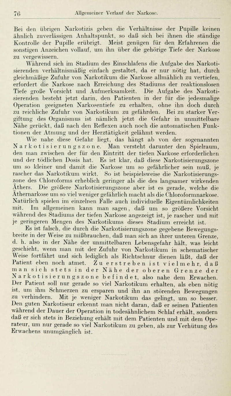 Bei den übrigen Narkotizis geben die Verhältnisse der Pupille keinen ähnlich zuverlässigen Anhaltspunkt, so daß sich bei ihnen die ständige Kontrolle der Pupille erübrigt. Meist genügen für den Erfahrenen die sonstigen Anzeichen vollauf, um ihn über die gehörige Tiefe der Narkose zu vergewissern. Während sich im Stadium des Einschlafens die Aufgabe des Narkoti- sierenden verhältnismäßig einfach gestaltet, da er nur nötig hat, durch gleichmäßige Zufuhr von Narkotikum die Narkose allmählich zu vertiefen, erfordert die Narkose nach Erreichung des Stadiums der reaktionslosen Tiefe große Vorsicht und Aufmerksamkeit. Die Aufgabe des Narkoti- sierenden besteht jetzt darin, den Patienten in der für die jedesmalige Operation geeigneten Narkosentiefe zu erhalten, ohne ihn doch durch zu reichliche Zufuhr von Narkotikum zu gefährden. Bei zu starker Ver- giftung des Organismus ist nämlich jetzt die Gefahr in unmittelbare Nähe gerückt, daß nach den Reflexen auch noch die automatischen Funk- tionen der Atmung und der Herztätigkeit gelähmt werden. Wie nahe diese Gefahr liegt, das hängt ab von der sogenannten N a r k o t i s i e r u n g s z o n e. Man versteht darunter den Spielraum, den man zwischen der für den Eintritt der tiefen Narkose erforderlichen und der tödlichen Dosis hat. Es ist klar, daß diese Narkotisierungszone um so kleiner und damit die Narkose um so gefährlicher sein muß, je rascher das Narkotikum wirkt. So ist beispielsweise die Narkotisierungs- zone des Chloroforms erheblich geringer als die des langsamer wirkenden Äthers. Die größere Narkotisierungszone aber ist es gerade, welche die Athernarkose um so viel weniger gefährlich macht als die Chloroformnarkose. Natürlich spielen im einzelnen Falle auch individuelle Eigentümlichkeiten mit. Im allgemeinen kann man sagen, daß um so größere Vorsicht während des Stadiums der tiefen Narkose angezeigt ist, je rascher und mit je geringeren Mengen des Narkotikums dieses Stadium erreicht ist. Es ist falsch, die durch die Narkotisierungszone gegebene Bewegungs- breite in der Weise zu mißbrauchen, daß man sich an ihrer unteren Grenze, d. h. also in der Nähe der unmittelbaren Lebensgefahr hält, was leicht geschieht, wenn man mit der Zufuhr von Narkotikum in schematischer Weise fortfährt und sich lediglich als Richtschnur dienen läßt, daß der Patient eben noch atmet. Zu erstreben ist vielmehr, daß man sich stets in der Nähe der oberen Grenze der Narkotisierungszone befindet, also nahe dem Erwachen. Der Patient soll nur gerade so viel Narkotikum erhalten, als eben nötig ist, um ihm Schmerzen zu ersparen und ihn an störenden Bewegungen zu verhindern. Mit je weniger Narkotikum das gelingt, um so besser. Den guten Narkotiseur erkennt man nicht daran, daß er seinen Patienten während der Dauer der Operation in todesähnlichem Schlaf erhält, sondern daß er sich stets in Beziehung erhält mit dem Patienten und mit dem Ope- rateur, um nur gerade so viel Narkotikum zu geben, als zur Verhütung des Erwachens unumgänglich ist.