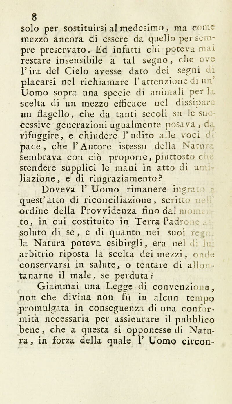 solo per sostituirsi al medesimo , ma com< mezzo ancora di essere da quello per se pre preservato. Ed infatti chi poteva i restare insensibile a tal segno, che e . l'ira del Cielo avesse dato dei segni di placarsi nel richiamare l'attenzione di un' Uomo sopra una specie di animali perii scelta di un mezzo efficace nel dissipare un flagello, che da tanti secoli su le su< cessive generazioni ugualmente posava, da rifuggire, e chiudere l'udito alle voci pace, che l'Autore istesso della Natura sembrava con ciò propone, piuttosto e stendere supplici le mani in atto di ui liazione, e di ringraziamento? Doveva l'Uomo rimanere ingrat quest'atto di riconciliazione, scritto i ordine della Provvidenza fino dal ir- to, in cui costituito in Terra Padroi soluto di se , e di quanto nei suoi re:; la Natura poteva esibirgli, era nel di li; arbitrio riposta la scelta dei mezzi, ondo conservarsi in salute, o tentare di allon- tanarne il male, se perduta? Giammai una Legge di convenziono, non che divina non fu in alcun tempo promulgata in conseguenza di una confor- mità necessaria per assicurare il pubblico bene, che a questa si opponesse di Natu- ra , in forza della quale 1' Uomo circon-