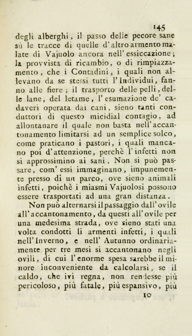 '45 degli alberghi , il passo delie pecore sane su le tracce di quelle d'altro armento ma- late di Vajuolo ancora nell' essiccazione ; la provvista di ricambio, o di rimpiazza- mento , che i Contadini, i quali non al- levano da se stessi tutti l'Individui, fan- no alle fiere; il trasporto delle pelli, del- le lane, del letame, l'esumazione de' ca- daveri operata dai cani , sicno tinti con- duttori di questo micidial con tri g io , ad allontanare il quale non basta nell'accan- tonamento limitarsi ad un semplice solco, come praticano i pastori, i quali manca- no poi d'attenzione, perchè l'infetti non. si approssimino ai sani . Non si può pas- sare, com'essi immaginano, impunemen- te presso di un parco, ove sicno animili infetti, poiché i miasmi Vajuolosi possono essere trasportati ad una gran distanza. Non può alternarsi il passaggio dall'ovile all'accantonamento, da questi all'ovile per una medesima strada, ove sieno stati una volta condotti li armenti infetti, i qu.ili nell'Inverno, e nell' Autunno ordinaria- mente per tre mesi si accantonano negli ovili, di cui l'enorme spesa sarebbe il mi- nore inconveniente da calcolarsi, se il caldo, che ivi regna, non ren lesse più pericoloso, più fatale, più espansivo, più io