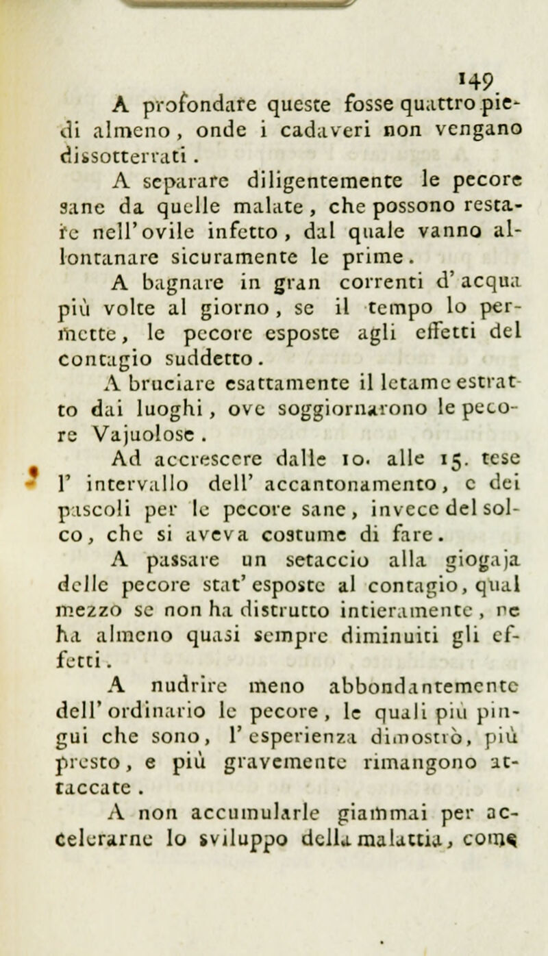 H9. A profondare queste fosse quattro pie- di almeno , onde i cadaveri non vengano dissotterrati . A separare diligentemente le pecore sane da quelle malate , che possono resta- re nell'ovile infetto, dal quale vanno al- lontanare sicuramente le prime. A bagnare in gran correnti d'acqua più volte al giorno , se il tempo lo per- mette , le pecore esposte agli effetti del contagio suddetto. A bruciare esattamente il letame estrat- to dai luoghi, ove soggiornarono le peco- re Vajuolose . Ad accrescere dalle io. alle 15. tese 1' intervallo dell' accantonamento, e dei pascoli per le pecore sane , invece del sol- co , che si aveva costume di fare. A passare un setaccio alla giogaja delle pecore stat'esposte al contagio, qual mezzo se non ha distrutto intieramente , ne ha almeno quasi sempre diminuiti gli ef- fetti . A nudrire meno abbondantemente dell'ordinario le pecore, le quali più pin- gui che sono, l'esperienza dimostrò, più presto, e più gravemente rimangono at- taccate . A non accumularle giammai per ac- celerarne lo sviluppo della malattia, CODM