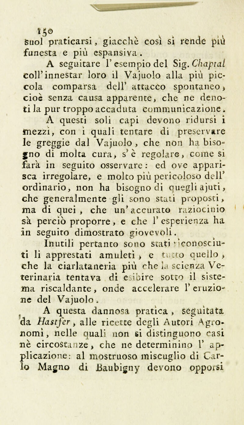 suol praticarsi, giacché così si rènde più funesta e più espansiva. A seguitare l'esempio del S'ig.Chaptal coli'innestar loro il Vajuolo alla più pic- cola comparsa dell' attacco spontaneo* cioè senza causa apparente, che ne deno- ti la pur troppo accaduta communicazione. A questi soli capi devono ridursi i mezzi, con i quali tentare di preservare le greggie dal Vajuolo , che non ha biso- gno di molta cura, s'è regolare, come si farà in seguito osservare : ed ove appari- sca irregolare, e molto più pericoloso dell' ordinario, non ha bisogno di quegli ajuti, che generalmente gli sono stati proposti, ma di quei, che un'accurato raziocinio sa perciò proporre, e che 1' esperienza ha in seguito dimostrato giovevoli. Inutili pertanto sono stati sconosciu- ti li apprestati amuleti, e tuff® quello, che la ciarlataneria più che la scienza Ve- terinaria tentava di esibire sotto il siste- ma riscaldante , onde accelerare 1' eruzio- ne del Vajuolo, A questa dannosa pratica , seguitata da Hastfer, alle ricette degli Autori Agro- nomi, nelle quali non £Ì distinguono casi ne circostanze, che ne determinino 1' ap- plicazione: al mostruoso miscuglio di Car- lo Magno di Baubigny devono opporsi