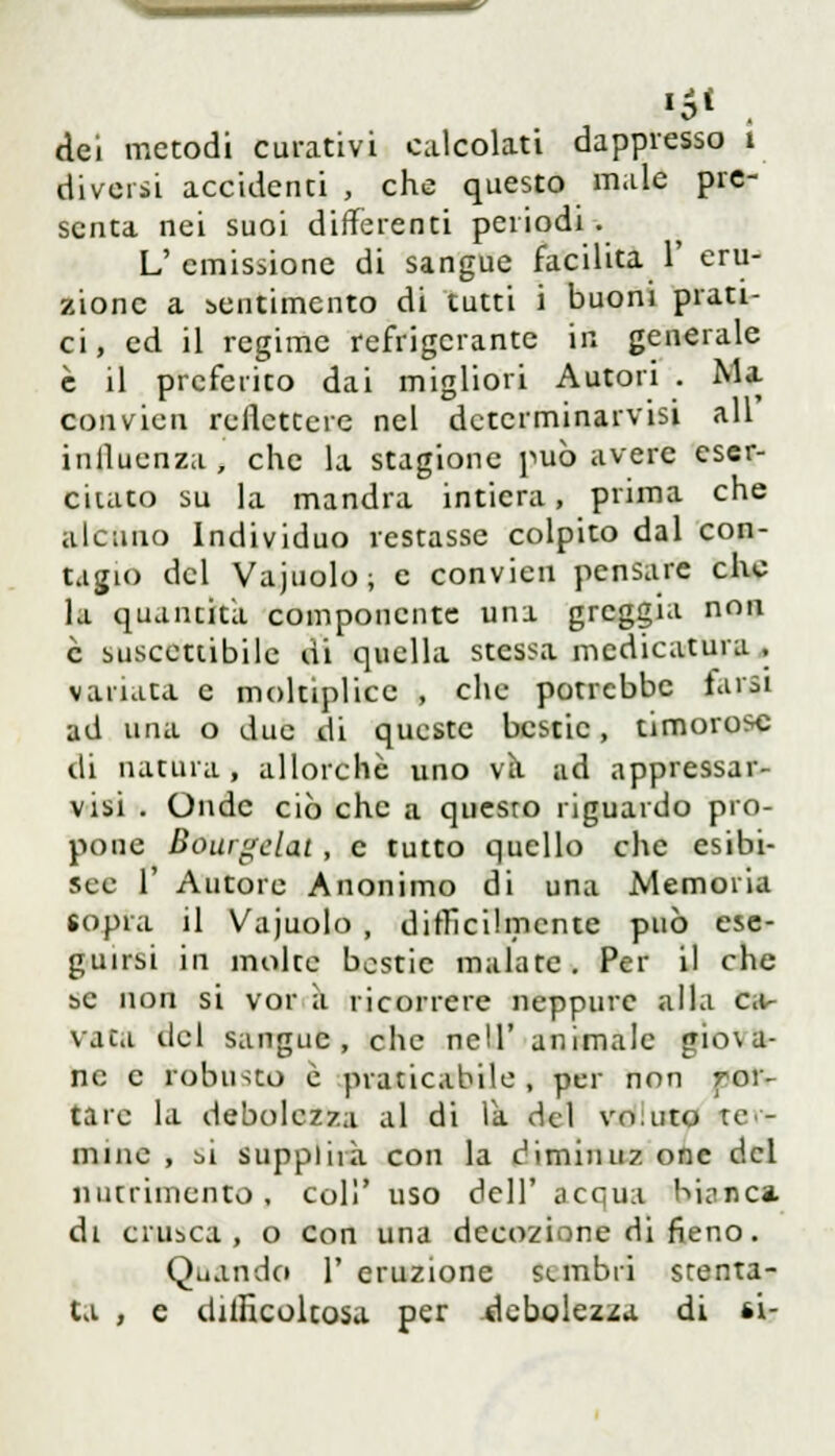 '5* dei metodi curativi calcolati dappresso i diversi accidenti , che questo male pre- senta nei suoi differenti periodi. L' emissione di sangue facilita 1' eru- zione a sentimento di tutti i buoni prati- ci, ed il regime refrigerante in generale è il preferito dai migliori Autori . Ma ■ • * 11' convien reffettcre nel dctcrminarvisi ali influenza , che la stagione può avere eser- citato su la mandra intiera, prima che alcuno Individuo restasse colpito dal con- tagio del Vajuolo; e convien pensare che la quantità componente una greggia non è suscettibile di quella stessa medicatura . variata e moltiplico , che potrebbe tarsi ad una o due di queste bestie, timorose di natura, allorché uno va ad appressar- visi . Onde ciò che a questo riguardo pro- pone Bourgelat , e tutto quello che esibi- sce 1' Autore Anonimo di una Memoria sopra il Vajuolo , difficilmente può ese- guirsi in molte bestie malate. Per il che se non si vor à ricorrere neppure alla ca- vata del sangue, che ncll' animale gio\a- ne e robusto è praticabile , per non por- tare la debolezza al di la del vo:uto ter- mine , bi supplirà con la diminuz one del nutrimento, coli' uso dell' acqua bianca di crusca, o con una decozione di fieno. Quando 1' eruzione sunbii stenta- ta , e difficoltosa per debolezza di si-