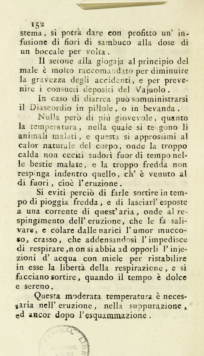 fusione di fiori di sambuco alla dose di un boccale per volta . Il setone alla giogaja al principio del male è molto raccomandato per diminuire la gravezza degli accidenti) e per preve- nire i consueti depositi del Vajuolo. In caso di diarrea può somministrarsi il Oiascordio in pillole , o in bevanda . Nulla però di più giovevole , quanto la temperatura, nella quale si te gono li animali malati, e questi si approssimi al calor naturale del corpo, onde la troppo calda non ecciti sudori fuor di tempo nel- le bestie malate, e la troppo fredda non respinga indentro quello, eh' è venuto al di fuori, cioè l'eruzione. Si eviti perciò di farle sortire in tem- po di pioggia fredda , e di lasciati' esposte a una corrente di quest'aria, onde al re- spingimento dell'eruzione, che le fa sali- vare, e colare dalle narici l'umor mucco- so, crasso, che addensandosi l'impedisce di respirare ,n on si abbia ad opporli l'inie- zioni d' acqua con miele per ristabilire in esse la libertà della respirazione , e si facciano sortire, quando il tempo è dolce e sereno. Questa moderata temperatura è neces- saria nelP eruzione , nella suppurazione » ed aacor dopo Tesquammazione . =3