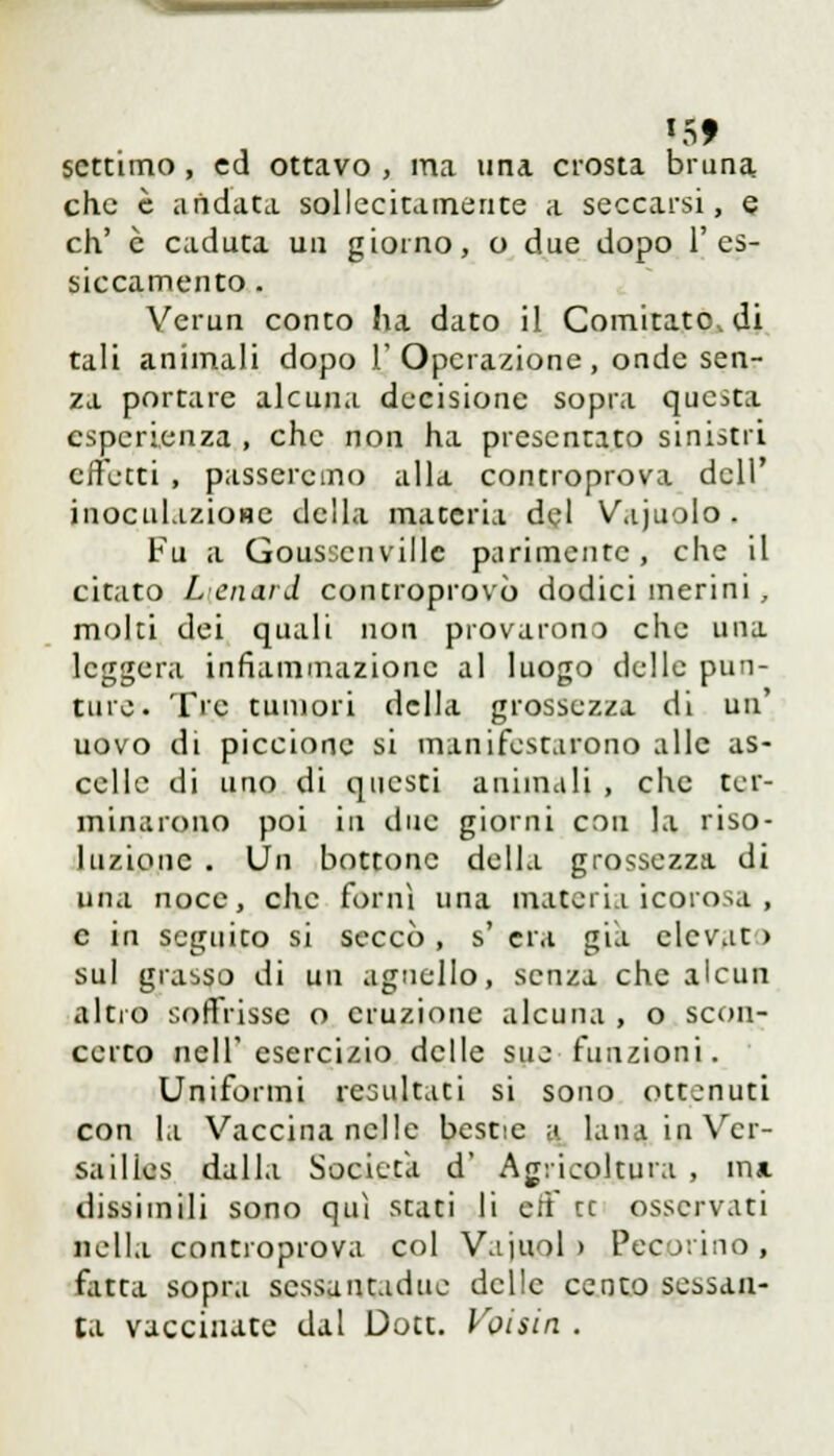 settimo , ed ottavo , ma una crosta bruna che è andata sollecitamente a seccarsi, e eh' è caduta un giorno, o due dopo l'es- siccamento . Verun conto ha dato il Comitato, di tali animali dopo l'Operazione, onde sen- za portare alcuna decisione sopra quc>ta esperienza , che non ha presentato sinistri effetti , passeremo alla controprova dell' inoculazione della materia del Vajuolo. Fu a Gousscnville parimente , che il citato Lenard controprovò dodici merini , molti dei quali non provarono che una leggera infiammazione al luogo delle pun- ture. Tre tumori della grossezza di un' uovo di piccione si manifestarono alle as- celle di uno di questi animali , clic ter- minarono poi in due giorni con la riso- luzione . Un bottone della grossezza di Ulta noce, che forni una materia icorosa , e in seguito si seccò , s' era già elevato sul grasso di un agnello, senza che alcun altro soffrisse o eruzione alcuna , o scon- certo nell'esercizio delle sue funzioni. Uniformi resultati si sono ottenuti con la Vaccina nelle bestie a lana in Ver- sailles dalla Società d' Agricoltura , mi dissimili sono qui stati li eff ce osservati nella controprova col Vajuol > Pecorino, fatta sopra scssantadue delle cento sessan- ta vaccinate dal Dott. Voisin .