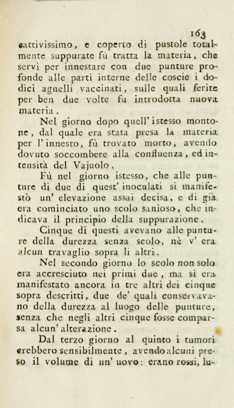 i^3 •attivissimo, e coperto di pustole total- mente suppurate fu tratta la materia, che servì per innestare con due punture pro- fonde alle parti interne delle coscie i do- dici agnelli vaccinati, sulle quali ferite per ben due volte fu introdotta nuova materia . Nel giorno dopo qncll'istesso monto- ne , dal quale era stata presa la. materia per l'innesto, fu trovato morto, avendo dovuto soccombere alla confluenza , ed in- tensità del Vajuolo. Fu nel giorno istcsso, che alle pun- ture di due di quest' inoculati si manife- stò un' elevazione assai decisa, e di già. era cominciato uno scolo sanioso, che in- dicava il principio della suppurazione. Cinque di questi avevano alle puntu- re della durezza senza scolo, né v' era alcun travaglio sopra li altri. Nel secondo giorno lo scolo non solo era accresciuto nei primi due , ma si era> manifestato ancora in tre altri dei cinque sopra descritti, due de' quali conservava- no della durezza al luogo delle punture, senza che negli altri cinque fosse compar- sa alcun'alterazione. Dal terzo giorno al quinto i tumori crebbero sensibilmente , avendoalcuni pre- so il volume di un'uovo: erano rowi, lu-