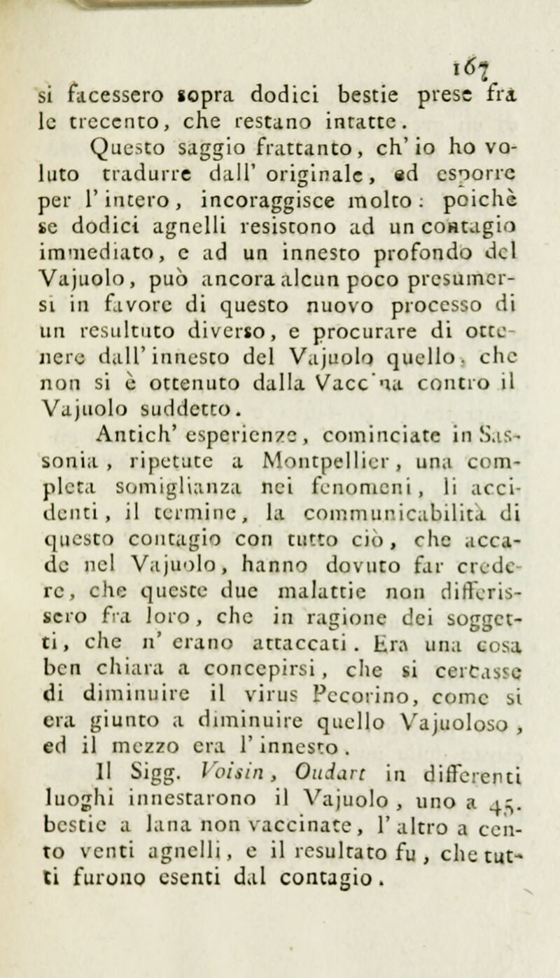 i6i si facessero sopra dodici bestie prese fri le trecento, che restano intatte. Questo saggio frattanto, ch'io ho vo- luto tradurre dall'originale, ed csoorre per l'intero, incoraggisce molto: poiché se dodici agnelli resistono ad un contagio immediato, e ad un innesto profondo del Vajuolo, può ancora alcun poco presumer- si in favore di questo nuovo processo di Un resultato diverso, e procurare di otte nere dall'innesto del Vajuolo quello, che non si è ottenuto dalla Vaccaia contro il Vajuolo suddetto. Antich' esperienze , cominciate in Sas- sonia , ripetute a Montpellier, una com- pleta somiglianza nei fenomeni, li acci- denti, il termine, la commur.icabilita di questo contagio con tutto ciò, che acca- de nel Vajuolo, hanno dovuto far civde re, che queste due malattie non differis- sero fra loro, che in ragione dei sogget- ti, che n'erano attaccati, tra una cosa ben chiara a concepirsi, che si cercasse di diminuire il virus Pecorino, come si era giunto a diminuire quello Vajuoloso , ed il mezzo era l'innesto. II Sigg. Voltiti, Ondare in differenti luoghi innestarono il Vajuolo , uno a 4^. bestie a lana non vaccinate, l'altro a cen- to venti agnelli, e il resultato fu , che tut- ti furono esenti dal contagio.