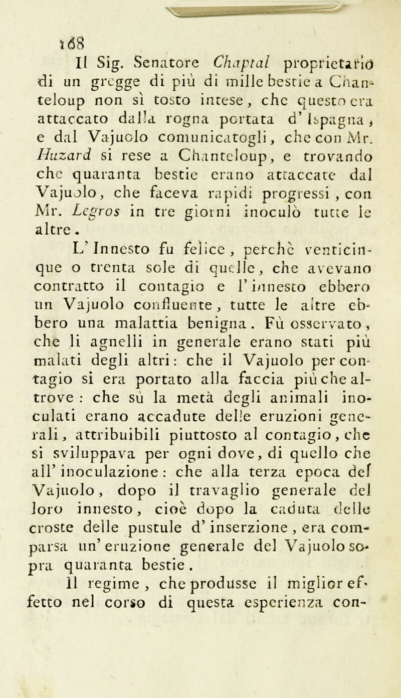 1(58 Il Sig. Senatore Chantal proprietario di un gregge di più di mille bestie a Chan- teloup non sì tosto intese, che questo era attaccato dalla rogna portata d' [spagna , e dal Vajuolo comunicatogli, checoniVlr. Huzard si rese a Chanteloup, e trovando che quaranta bestie erano attaccate dal Vajujlo, che faceva rapidi progressi , con Mr. Lcgros in tre giorni inoculò tutte le altre. L'Innesto fu felice, perchè venticin- que o trenta sole di quelle, che avevano contratto il contagio e l'innesto ebbero un Vajuolo confluente, tutte le aitre eb- bero una malattia benigna. Fu. osservato, che li agnelli in generale erano stati più malati degli altri: che il Vajuolo per con- tagio si era portato alla faccia più che al- trove : che su la metà degli animali ino- culati erano accadute delie eruzioni gene- rali, attribuibili piuttosto al contagio, che si sviluppava per ogni dove, di quello che all' inoculazione : che alla terza epoca def Vajuolo, dopo il travaglio generale del loro innesto, cioè dopo la caduta delia croste delle pustule d'inserzione , era com- parsa un'eruzione generale del Vajuolo so- pra quaranta bestie . 11 regime, che produsse il miglior ef- fetto nel corso di questa esperienza con-