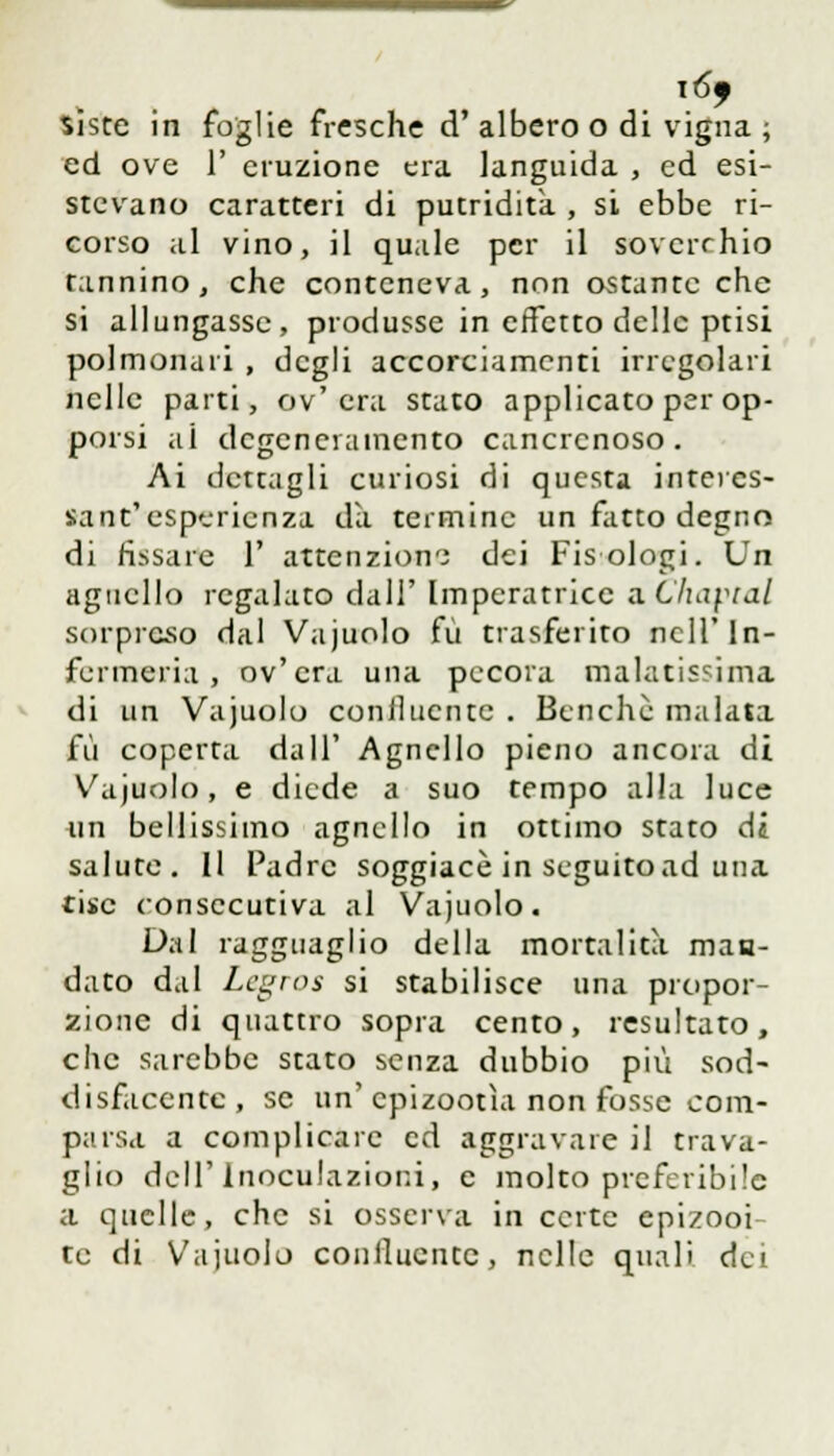 ió> siste in foglie fresche d'albero o di vigna ; ed ove 1' eruzione era languida , ed esi- stevano caratteri di putridità , si ebbe ri- corso al vino, il quale per il soverchio tannino, che conteneva, non ostante che si allungasse, produsse in effetto delle ptisi polmonari , degli accorciamenti irregolari nelle parti, ov'era stato applicato per op- porsi ai dcgenciamento cancrenoso. Ai dettagli curiosi di questa interes- sant'esperienza da termine un fatto degno di fissare 1' attenzione dei Fisologi. Un agnello regalato dall' Imperatrice zChaptal sorpreso dal Vajuolo fu trasferito nell'In- fcrmeria, ov'era una pecora malatissima di un Vajuolo coniluentc . Benché malata fu coperta dall' Agnello pieno ancora di Vajuolo, e diede a suo tempo alla luce un bellissimo agnello in ottimo stato di salute. Il Padre soggiace in seguito ad una ine consecutiva al Vajuolo. Dal ragguaglio della mortalità maa- dato dal Lc^roa si stabilisce una propor- zione di quattro sopra cento, resultato, che sarebbe stato senza dubbio più sod- disfacente, se un'epizootìa non fosse com- parsa a complicare ed aggravare il trava- glio dell'inoculazioni, e molto preferibile a quelle, che si osserva in certe epizooi- te di Vajuolo coniluentc, nelle quali dei