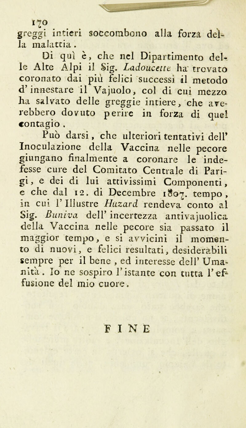 greggi intieri soccombono alla forza del- la malattia. Di qui è, che nel Dipartimento del- le Alte Alpi il Sig. Ladoucettt ha trovato coronato dai più felici successi il metodo d'innestare il Vajuolo, col di cui mezzo ha salvato delle greggie intiere, che ave- rebbero dovuto perire in forza di quel contagio . Può darsi, che ulteriori tentativi dell' Inoculazione della Vaccina nelle pecore giungano finalmente a coronare le inde- fesse cure del Comitato Centrale di Pari- gi, e dei di lui attivissimi Componenti, e che dal 12. di Decembre 1807. tempo, in cui l'Illustre Huzard rendeva conto al Sig. Buniva dell' incertezza antivajuolica della Vaccina nelle pecore sia passato il maggior tempo, e si avvicini il momen- to di nuovi, e felici resultati, desiderabili sempre per il bene , ed interesse dell' Uma- nità. Io ne sospiro l'istante con tutta l'ef- fusione del mio cuore. FINE