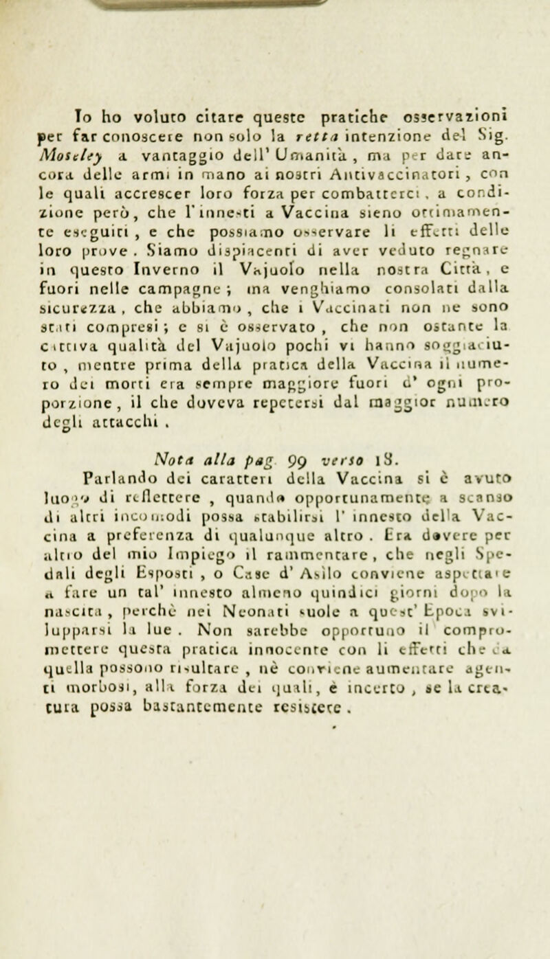 lo ho voluto citare queste pratiche osservazioni per far conoscete non solo la retta intenzione del Sig. Moseley a vantaggio dell' Umanità , ma per dare an- cora delle armi in mano ai nostri Antivaccinatori , con le quali accrescer loro forza per combatterci . a condi- zione però, che l'innesti a Vaccina sieno ottimamen- te eseguiti , e che possiamo o^ervare li effetti dello loro prove . Siamo dispiacenti di aver veduto re^n.ire in questo Inverno il Vajuolo nella nostra Citta, e fuori nelle campagne ; ina venghiamo consolati dalla sicurezza, che abbiano, che 1 Vaccinati non ne sono se.iti compresi ; e si è osservato , che non ostante la cattiva qualità del Vajuolo pochi vi hanno soggiaciu- to , mentre prima della pratica della Vaccina il nume- ro dei morti era sempre maggiore fuori o' ogni pro- porzione, il che doveva reperirsi dal maggior numero degli attacchi . Nota alla pag 99 verso l3. Parlando dei caratteri della Vaccina si è avuto hlO'V di riflettere , quandi» opportunamente a scanso di altri incomodi possa «tabilirsi 1' innesto della Vac- cina a preferenza di qualunque altro . Era d»verc per alno del mio Impiego il rammentare, che negli V - ii.ili degli Esposti , o Case d'Asilo conviene aspettale «1 fare un tal' innesto almeno quindici giorni dopo li nascita, perchè nei Neonati suole a quest'Epoca svi- lupparsi la lue . Non sarebbe opportuno il compro- mettere qucsra pratica innocente con li effern eli. a quella possono risultare , uè conviene aumentare agen- ti morbosi, alli forza dei quali, è incerto, se la crea- tura possa bastantemente rcsiàjere .
