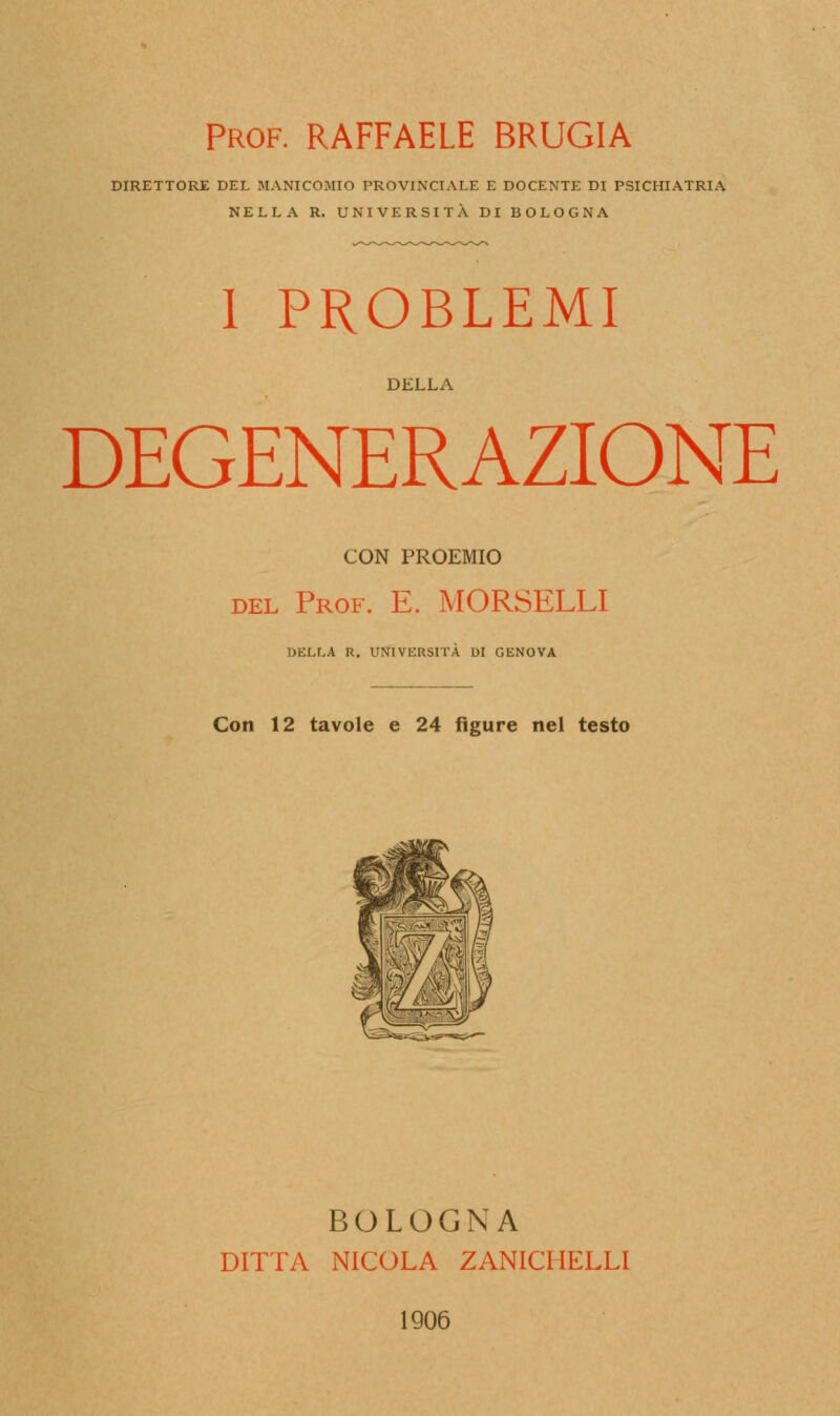 Prof. RAFFAELE BRUGIA DIRETTORE DEL MANICOMIO PROVINCIALE E DOCENTE DI PSICHIATRIA NELLA R. UNIVERSITÀ DI BOLOGNA 1 PROBLEMI DELLA DEGENERAZIONE CON PROEMIO del Prof. E. MORSELLI DELLA R. UNIVERSITÀ DI GENOVA Con 12 tavole e 24 figure nel testo BOLOGNA DITTA NICOLA ZANICHELLI 1906