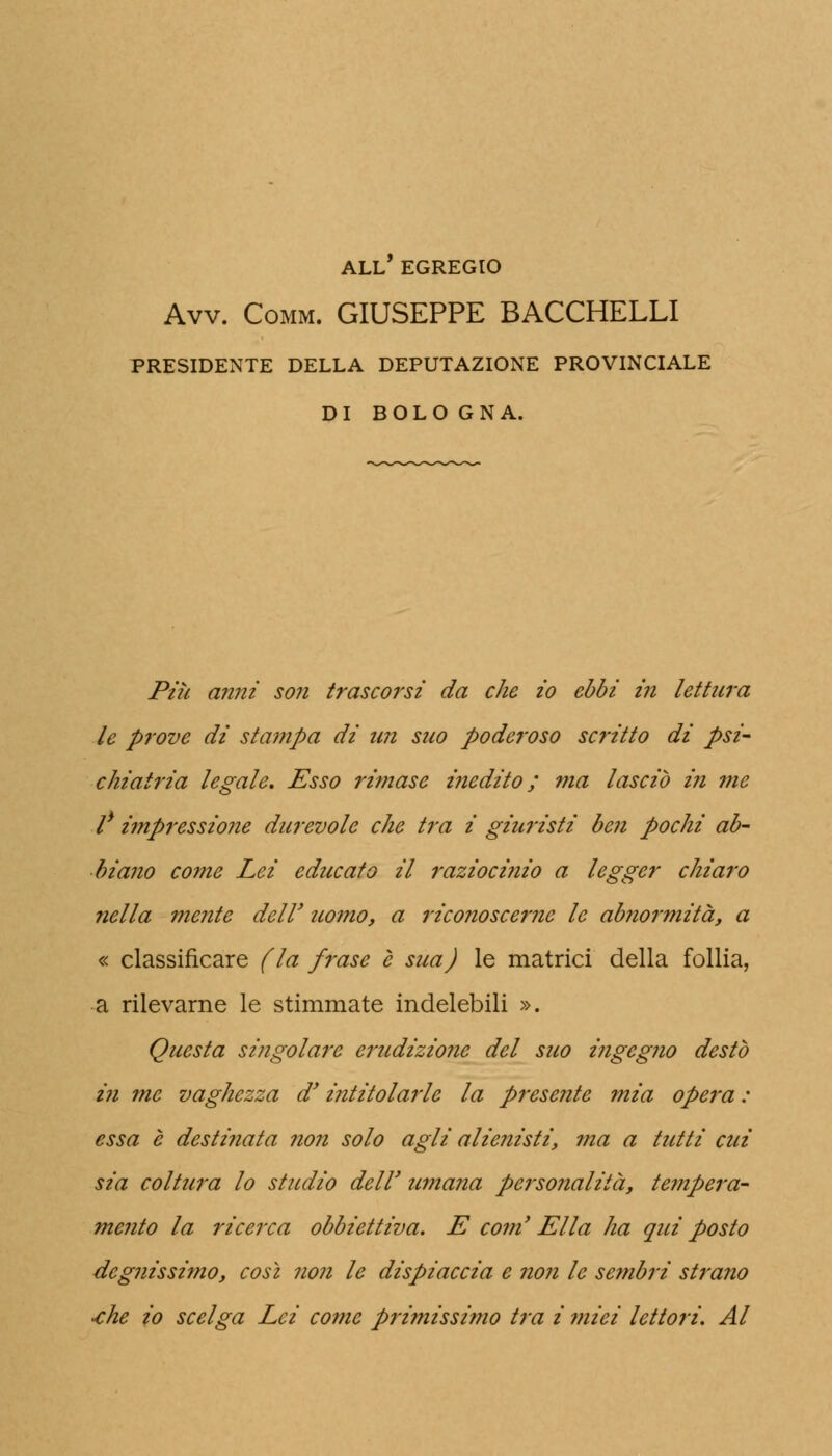 ALL EGREGIO Avv. Comm. GIUSEPPE BACCHELLI PRESIDENTE DELLA DEPUTAZIONE PROVINCIALE DI BOLOGNA. Più anni son trascorsi da che io ebbi in lettura le prove di stampa di un suo poderoso scritto di psi- chiatria legale. Esso rimase inedito ; ma lasciò i?i me l* impressione durevole che tra i giuristi ben pochi ab- biano come Lei educato il raziocifiio a legger chiaro nella mente dell' uomo, a riconoscerne le abnormità, a « classificare (la frase è sua) le matrici della follia, a rilevarne le stimmate indelebili ». Questa singolare erudizione del suo ingegno destò in me vaghezza d'intitolarle la presente mia opera : essa è destinata non solo agli alienisti, ?na a tutti cui sia coltura lo studio dell' umana personalità, te??ipera- mento la ricerca obbiettiva. E coni Ella ha qui posto degnissimo, così non le dispiaccia e non le sembri strano -che io scelga Lei come primissimo tra i miei lettori. Al