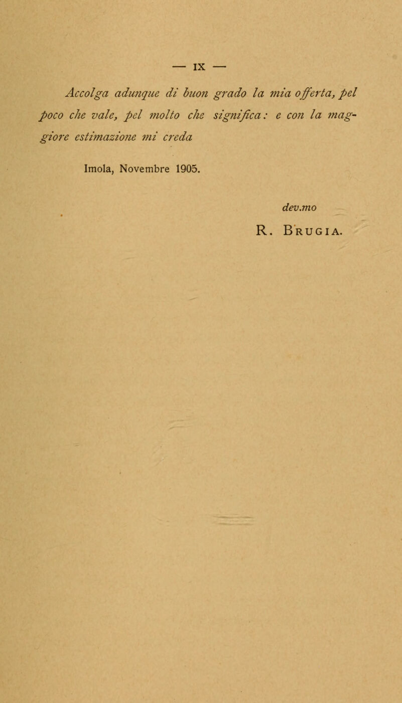 Accolga adunque di buon grado la mia offerta, pel poco che vale, pel molto che significa: e con la mag- giore esti?nazione mi creda Imola, Novembre 1905. dev.mo R. Brugia.