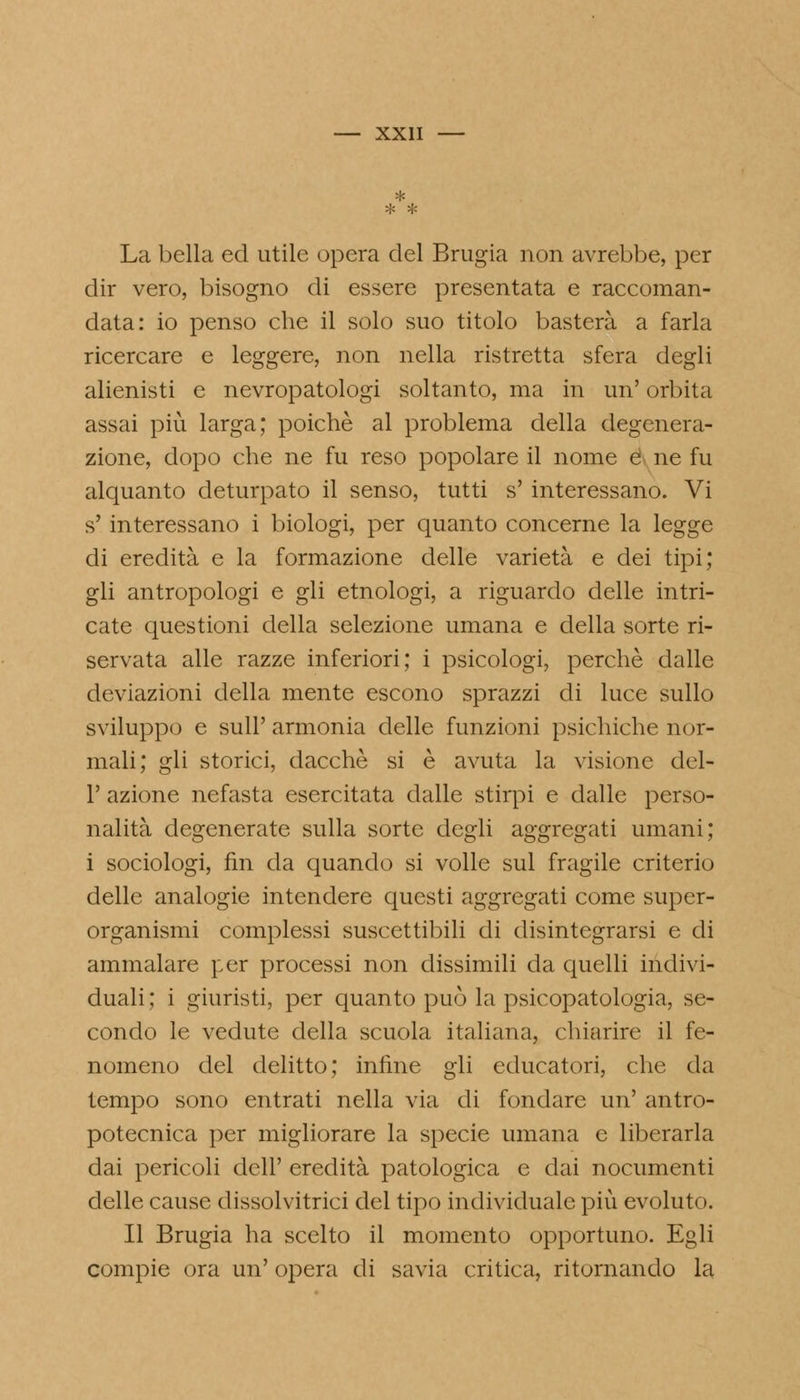 La bella ed utile opera del Brugia non avrebbe, per dir vero, bisogno di essere presentata e raccoman- data: io penso che il solo suo titolo basterà a farla ricercare e leggere, non nella ristretta sfera degli alienisti e nevropatologi soltanto, ma in un' orbita assai più larga; poiché al problema della degenera- zione, dopo che ne fu reso popolare il nome e ne fu alquanto deturpato il senso, tutti s' interessano. Vi s'interessano i biologi, per quanto concerne la legge di eredità e la formazione delle varietà e dei tipi; gli antropologi e gli etnologi, a riguardo delle intri- cate questioni della selezione umana e della sorte ri- servata alle razze inferiori; i psicologi, perchè dalle deviazioni della mente escono sprazzi di luce sullo sviluppo e siili' armonia delle funzioni psichiche nor- mali; gli storici, dacché si è avuta la visione del- l' azione nefasta esercitata dalle stirpi e dalle perso- nalità degenerate sulla sorte degli aggregati umani; i sociologi, fin da quando si volle sul fragile criterio delle analogie intendere questi aggregati come super- organismi complessi suscettibili di disintegrarsi e di ammalare per processi non dissimili da quelli indivi- duali; i giuristi, per quanto può la psicopatologia, se- condo le vedute della scuola italiana, chiarire il fe- nomeno del delitto; infine gli educatori, che da tempo sono entrati nella via di fondare un' antro- potecnica per migliorare la specie umana e liberarla dai pericoli dell' eredità patologica e dai nocumenti delle cause dissolvitrici del tipo individuale più evoluto. Il Brugia ha scelto il momento opportuno. Egli compie ora un' opera di savia critica, ritornando la