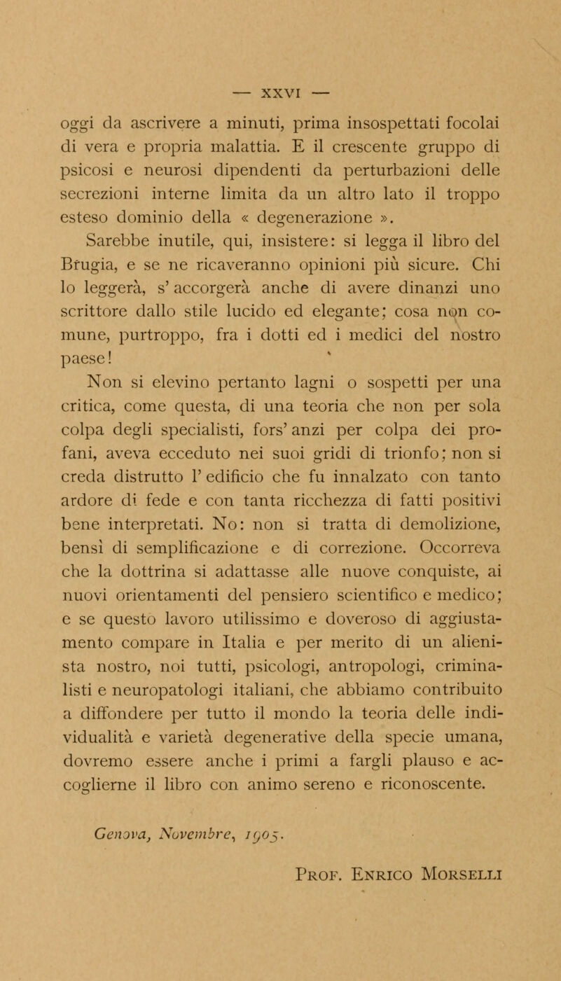 oggi da ascrivere a minuti, prima insospettati focolai di vera e propria malattia. E il crescente gruppo di psicosi e neurosi dipendenti da perturbazioni delle secrezioni interne limita da un altro lato il troppo esteso dominio della « degenerazione ». Sarebbe inutile, qui, insistere : si legga il libro del Brugia, e se ne ricaveranno opinioni più sicure. Chi lo leggerà, s'accorgerà anche di avere dinanzi uno scrittore dallo stile lucido ed elegante; cosa non co- mune, purtroppo, fra i dotti ed i medici del nostro paese ! Non si elevino pertanto lagni o sospetti per una critica, come questa, di una teoria che non per sola colpa degli specialisti, fors' anzi per colpa dei pro- fani, aveva ecceduto nei suoi gridi di trionfo ; non si creda distrutto 1' edificio che fu innalzato con tanto ardore di fede e con tanta ricchezza di fatti positivi bene interpretati. No: non si tratta di demolizione, bensì di semplificazione e di correzione. Occorreva che la dottrina si adattasse alle nuove conquiste, ai nuovi orientamenti del pensiero scientifico e medico; e se questo lavoro utilissimo e doveroso di aggiusta- mento compare in Italia e per merito di un alieni- sta nostro, noi tutti, psicologi, antropologi, crimina- listi e neuropatologi italiani, che abbiamo contribuito a diffondere per tutto il mondo la teoria delle indi- vidualità e varietà degenerative della specie umana, dovremo essere anche i primi a fargli plauso e ac- coglierne il libro con animo sereno e riconoscente. Genova, Novembre, igof. Prof. Enrico Morselli