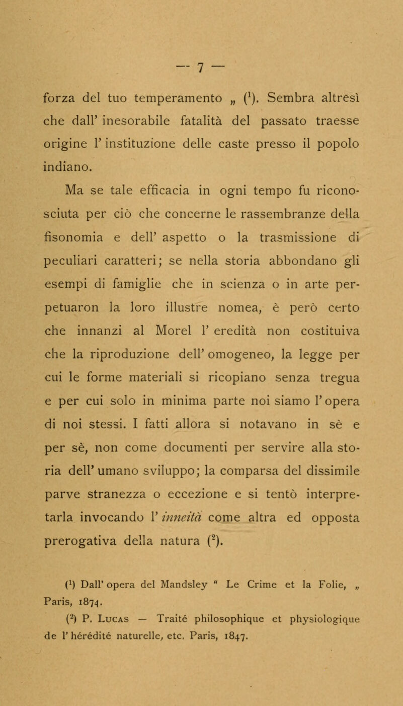 forza del tuo temperamento „ (*). Sembra altresì che dall' inesorabile fatalità del passato traesse origine l'instituzione delle caste presso il popolo indiano. Ma se tale efficacia in ogni tempo fu ricono- sciuta per ciò che concerne le rassembranze della fisonomia e dell' aspetto o la trasmissione di peculiari caratteri; se nella storia abbondano gli esempi di famiglie che in scienza o in arte per- petuane la loro illustre nomea, è però certo che innanzi al Morel 1' eredità non costituiva che la riproduzione dell' omogeneo, la legge per cui le forme materiali si ricopiano senza tregua e per cui solo in minima parte noi siamo l'opera di noi stessi. I fatti allora si notavano in sé e per se, non come documenti per servire alla sto- ria dell'umano sviluppo; la comparsa del dissimile parve stranezza o eccezione e si tentò interpre- tarla invocando l'inneità come altra ed opposta prerogativa della natura (2). 0) Dall' opera del Mandsley  Le Crime et la Folie, „ Paris, 1874. (2) P. Lucas — Traité philosophique et physiologique de 1' hérédité naturelle, etc. Paris, 1847.