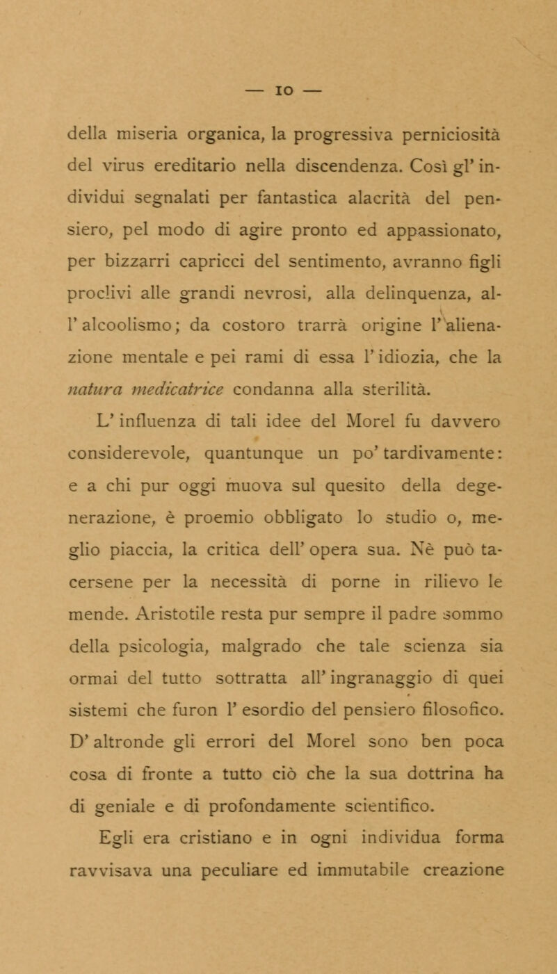 della miseria organica, la progressiva perniciosità del virus ereditario nella discendenza. Così gì* in- dividui segnalati per fantastica alacrità del pen- siero, pel modo di agire pronto ed appassionato, per bizzarri capricci del sentimento, avranno figli proclivi alle grandi nevrosi, alla delinquenza, al- l'alcoolismo; da costoro trarrà origine T aliena- zione mentale e pei rami di essa l'idiozia, che la ìiatura medicatrice condanna alla sterilità. L'influenza di tali idee del Morel fu davvero considerevole, quantunque un po'tardivamente: e a chi pur oggi muova sul quesito della dege- nerazione, è proemio obbligato lo studio o, me- glio piaccia, la critica dell' opera sua. Né può ta- cersene per la necessità di porne in rilievo le mende. Aristotile resta pur sempre il padre sommo della psicologia, malgrado che tale scienza sia ormai del tutto sottratta all' ingranaggio di quei sistemi che furon V esordio del pensiero filosofico. D'altronde gli errori del Morel sono ben poca cosa di fronte a tutto ciò che la sua dottrina ha di geniale e di profondamente scientifico. Egli era cristiano e in ogni individua forma ravvisava una peculiare ed immutabile creazione