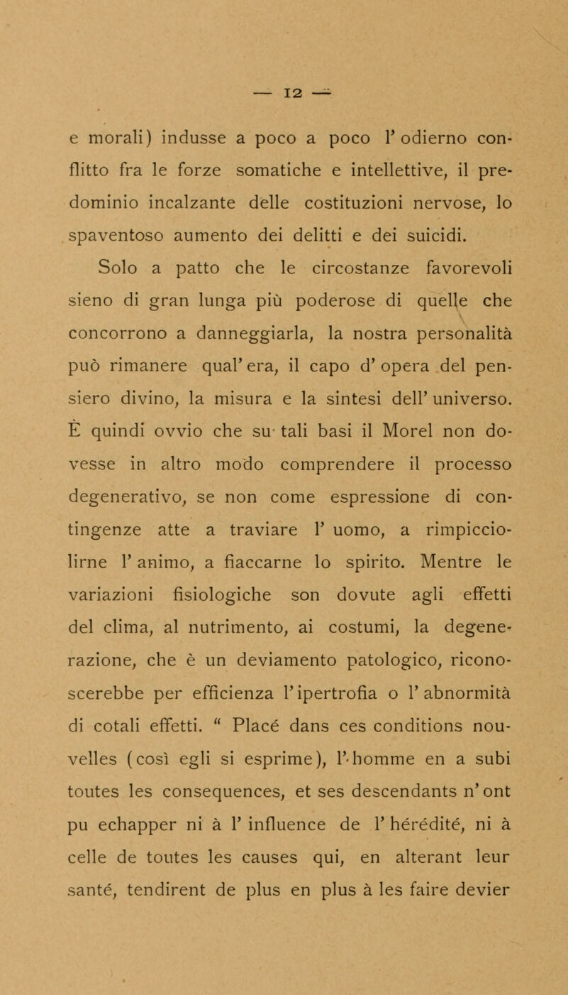 e morali) indusse a poco a poco l'odierno con- flitto fra le forze somatiche e intellettive, il pre- dominio incalzante delle costituzioni nervose, lo spaventoso aumento dei delitti e dei suicidi. Solo a patto che le circostanze favorevoli sieno di gran lunga più poderose di quelle che concorrono a danneggiarla, la nostra personalità può rimanere qual'era, il capo d'opera del pen- siero divino, la misura e la sintesi dell' universo. È quindi ovvio che su tali basi il Morel non do- vesse in altro modo comprendere il processo degenerativo, se non come espressione di con- tingenze atte a traviare Y uomo, a rimpiccio- lirne l'animo, a fiaccarne lo spirito. Mentre le variazioni fisiologiche son dovute agli effetti del clima, al nutrimento, ai costumi, la degene- razione, che è un deviamento patologico, ricono- scerebbe per efficienza l'ipertrofia o l'abnormità di cotali effetti.  Place dans ces conditions nou- velles (così egli si esprime), l'-homme en a subi toutes les consequences, et ses descendants n'ont pu echapper ni à Y influence de 1' hérédité, ni à celle de toutes les causes qui, en alterant leur sante, tendirent de plus en plus à les faire devier