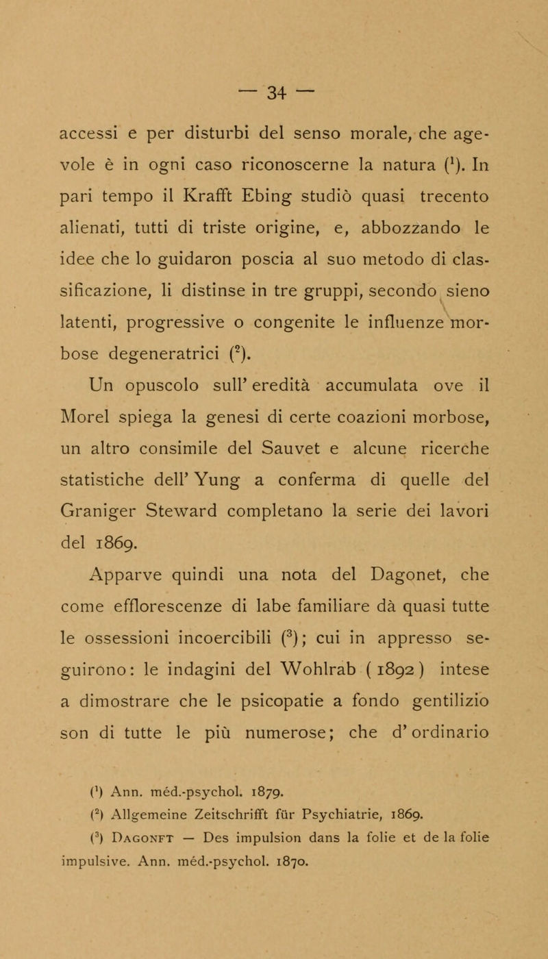 accessi e per disturbi del senso morale, che age- vole è in ogni caso riconoscerne la natura (*). In pari tempo il Krafft Ebing studiò quasi trecento alienati, tutti di triste origine, e, abbozzando le idee che lo guidaron poscia al suo metodo di clas- sificazione, li distinse in tre gruppi, secondo sieno latenti, progressive o congenite le influenze mor- bose degeneratrici (2). Un opuscolo suir eredità accumulata ove il Morel spiega la genesi di certe coazioni morbose, un altro consimile del Sauvet e alcune ricerche statistiche dell' Yung a conferma di quelle del Graniger Steward completano la serie dei lavori del 1869. Apparve quindi una nota del Dagonet, che come efflorescenze di labe familiare dà quasi tutte le ossessioni incoercibili (3); cui in appresso se- guirono: le indagini del Wohlrab (1892) intese a dimostrare che le psicopatie a fondo gentilizio son di tutte le più numerose; che d'ordinario (') Ann. méd.-psychol. 1879. (2) Allgemeine Zeitschrifft fur Psychiatrie, 1869. (3) Dagonft — Des impulsion dans la folie et de la folie impulsive. Ann. méd.-psychol. 1870.