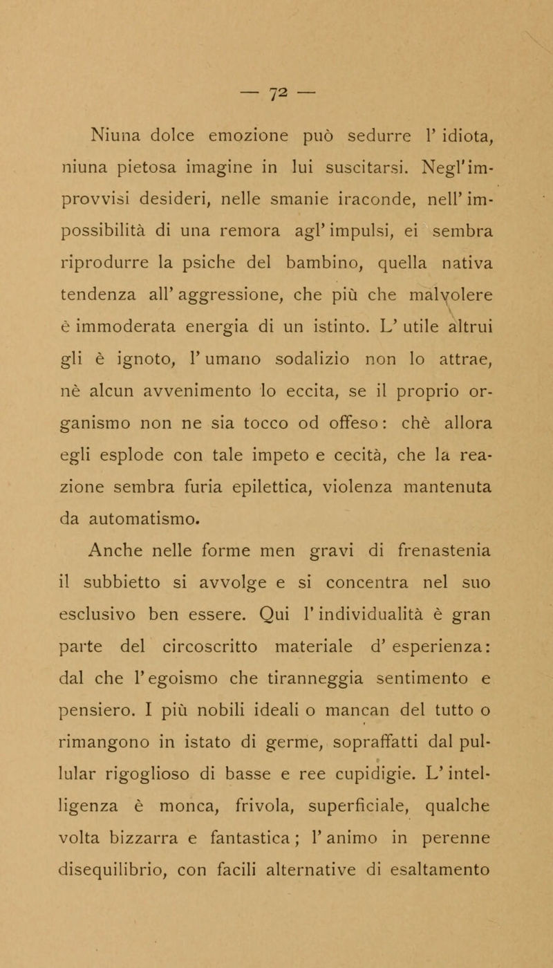 Niuna dolce emozione può sedurre P idiota, niuna pietosa imagine in lui suscitarsi. Negl'im- provvisi desideri, nelle smanie iraconde, nell' im- possibilità di una remora agi' impulsi, ei sembra riprodurre la psiche del bambino, quella nativa tendenza all' aggressione, che più che malvolere è immoderata energia di un istinto. L' utile altrui gli è ignoto, P umano sodalizio non lo attrae, né alcun avvenimento lo eccita, se il proprio or- ganismo non ne sia tocco od offeso: che allora egli esplode con tale impeto e cecità, che la rea- zione sembra furia epilettica, violenza mantenuta da automatismo. Anche nelle forme men gravi di frenastenia il subbietto si avvolge e si concentra nel suo esclusivo ben essere. Qui P individualità è gran parte del circoscritto materiale d' esperienza: dal che l'egoismo che tiranneggia sentimento e pensiero. I più nobili ideali o mancan del tutto o rimangono in istato di germe, sopraffatti dal pul- lular rigoglioso di basse e ree cupidigie. L'intel- ligenza è monca, frivola, superficiale, qualche volta bizzarra e fantastica ; P animo in perenne disequilibrio, con facili alternative di esaltamento