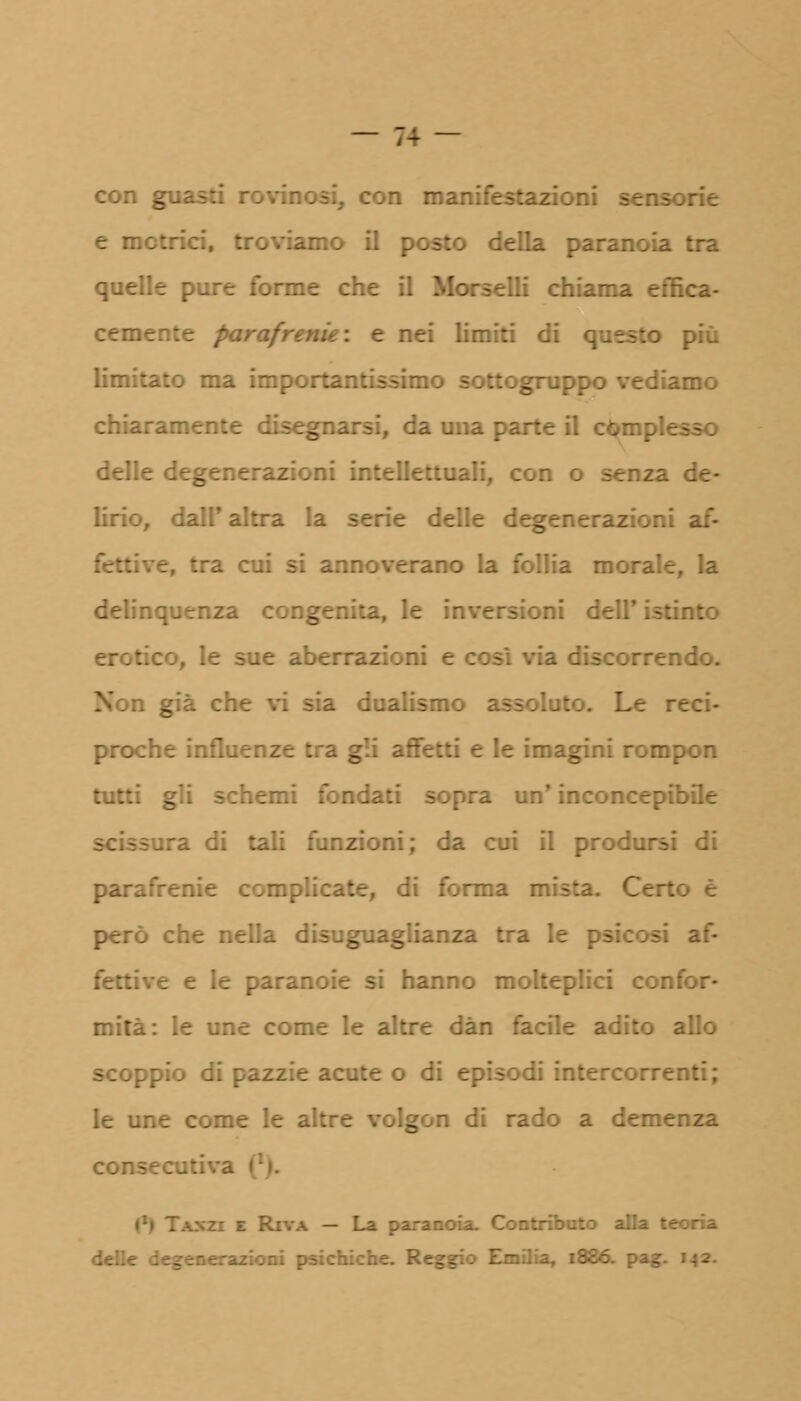 con guas. ri manifestazioni sensorie e metrici, troviamo il posto della paranoia tra quelle pure forme che il Morselli chiama effica- cemente parafrenie: e nei limiti di questo più limitato ma importantissimo sottogruppo vediamo chiaramente disegnarsi, da una parte il complesso delle degenerazioni intellettuali, con o senza de- lirio, dall' altra la serie delle degenerazioni af- e, tra cui si annoverano la follia morale, la delinquenza congenita, le inversioni dell' istinto :o, le sue abe ia discorrendo. Non già che vi sia dualismo : reci- proche influenze tra gli affetti e le imagini rompon tutti gli schemi fondati sopra un' inconcepibile ra. di tali funzioni; da cui il prodursi di di forma mista. Certo è però che nella disuguaglianza tra le psicosi af- fettive e le paranoie si hanno molteplici confor- mità: le une come le altre dàn facile adito allo scoppio e icute o di episodi intercorrenti; le une come le a: gon di rado a demenza consecutiva | - La para- delle : . mi psichiche. R-- . 1886. pa_