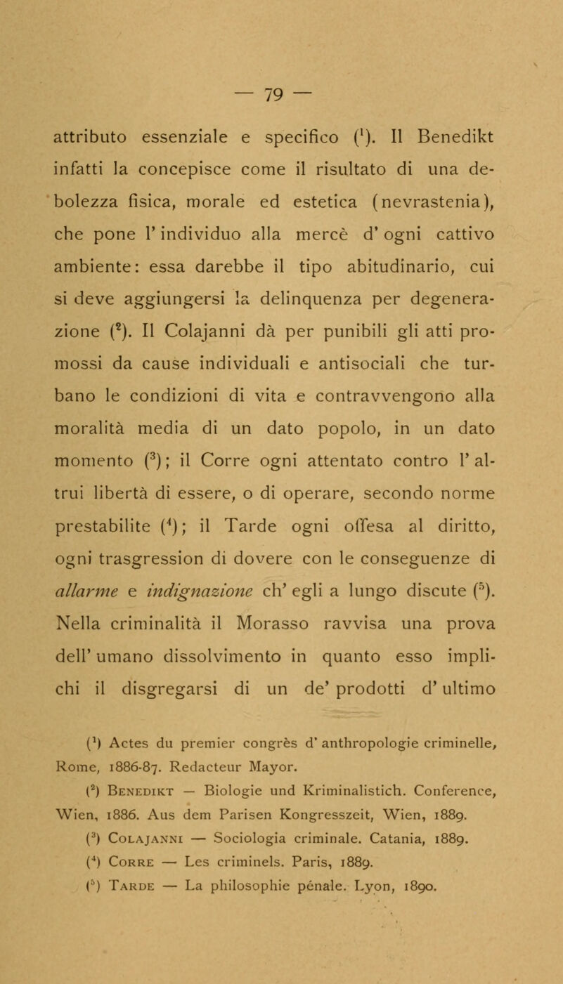 attributo essenziale e specifico ('). Il Benedikt infatti la concepisce come il risultato di una de- bolezza fìsica, morale ed estetica (nevrastenia), che pone l'individuo alla mercè d'ogni cattivo ambiente: essa darebbe il tipo abitudinario, cui si deve aggiungersi la delinquenza per degenera- zione (2). Il Colajanni dà per punibili gli atti pro- mossi da cause individuali e antisociali che tur- bano le condizioni di vita e contravvengono alla moralità media di un dato popolo, in un dato momento (3) ; il Corre ogni attentato contro Y al- trui libertà di essere, o di operare, secondo norme prestabilite (4) ; il Tarde ogni offesa al diritto, ogni trasgression di dovere con le conseguenze di allarme e indignazione eh' egli a lungo discute (5). Nella criminalità il Morasso ravvisa una prova dell' umano dissolvimento in quanto esso impli- chi il disgregarsi di un de' prodotti d'ultimo (*) Actes du premier congrès d* anthropologie criminelle, Rome, 1886-87. Redacteur Mayor. (2) Benedikt — Biologie und Kriminalistich. Conference, Wien, 1886. Aus dem Parisen Kongresszeit, Wien, 1889. (3) Colajanni — Sociologia criminale. Catania, 1889. (4) Corre — Les criminels. Paris, 1889. () Tarde — La philosophie pénale. Lyon, 1890.